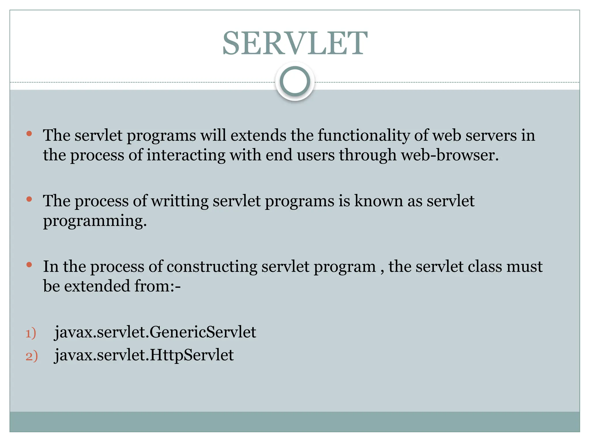 SERVLET
 The servlet programs will extends the functionality of web servers in
the process of interacting with end users through web-browser.
 The process of writting servlet programs is known as servlet
programming.
 In the process of constructing servlet program , the servlet class must
be extended from:-
1) javax.servlet.GenericServlet
2) javax.servlet.HttpServlet
 