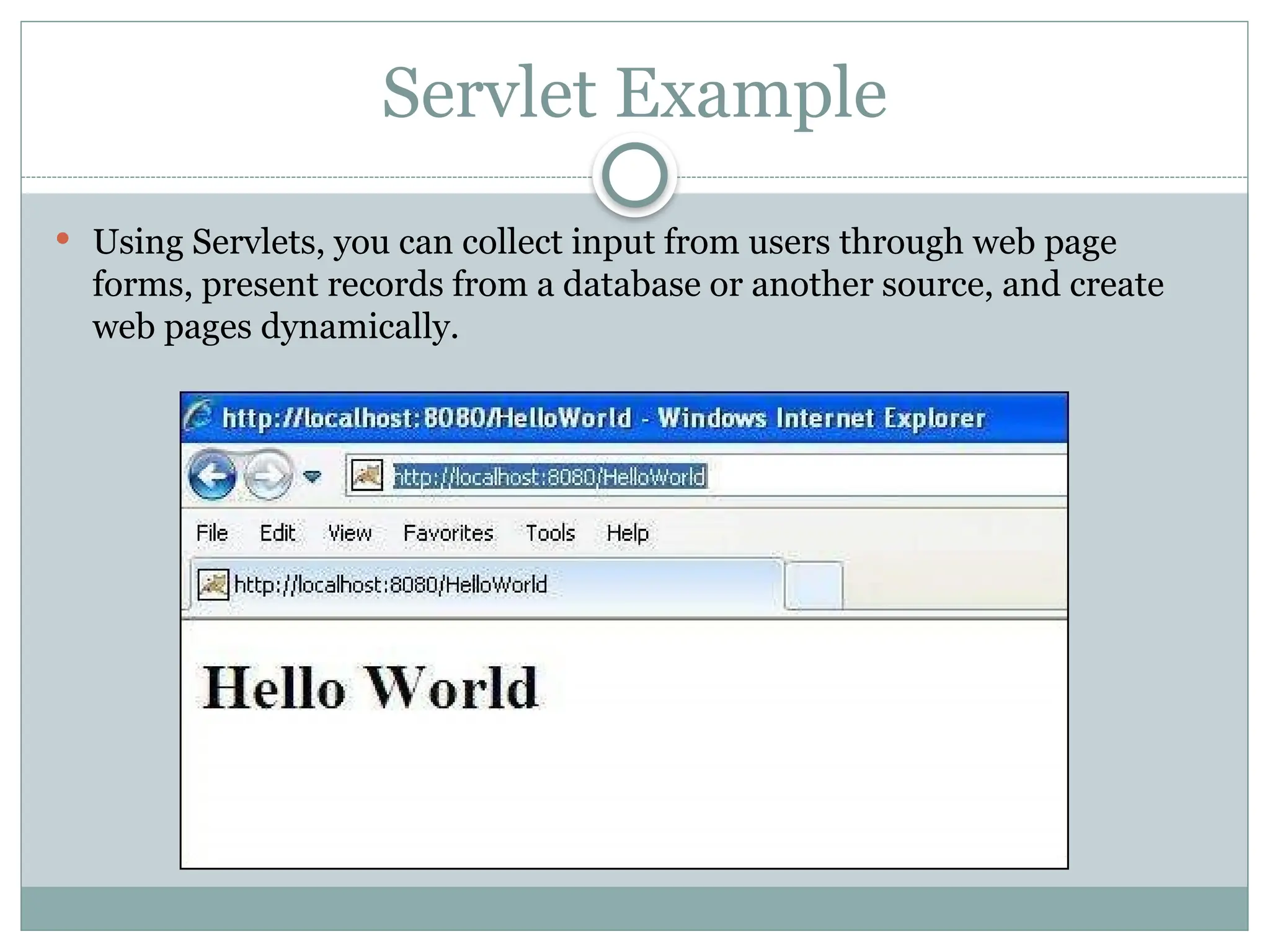 Servlet Example
 Using Servlets, you can collect input from users through web page
forms, present records from a database or another source, and create
web pages dynamically.
 