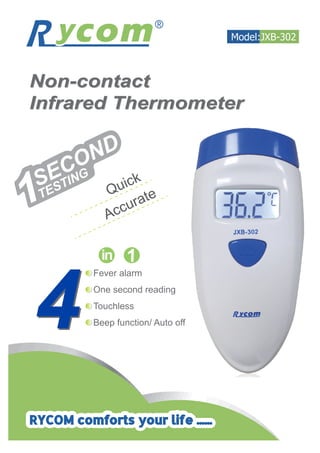 Non-contact
Infrared Thermometer
Non-contact
Infrared Thermometer
AccurateQuick
1SECOND
TESTING
Fever alarm
One second reading
Touchless
Beep function/ Auto off44
Model:JXB-302
RYCOM comforts your life ......
 