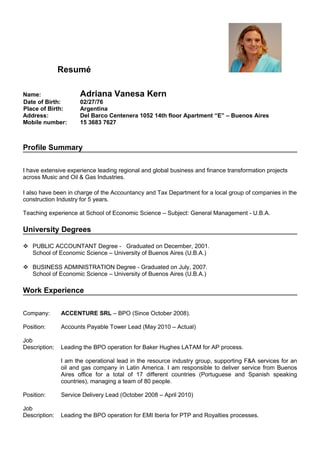 Resumé
Name: Adriana Vanesa Kern
Date of Birth: 02/27/76
Place of Birth: Argentina
Address: Del Barco Centenera 1052 14th floor Apartment “E” – Buenos Aires
Mobile number: 15 3683 7627
Profile Summary
I have extensive experience leading regional and global business and finance transformation projects
across Music and Oil & Gas Industries.
I also have been in charge of the Accountancy and Tax Department for a local group of companies in the
construction Industry for 5 years.
Teaching experience at School of Economic Science – Subject: General Management - U.B.A.
University Degrees
 PUBLIC ACCOUNTANT Degree - Graduated on December, 2001.
School of Economic Science – University of Buenos Aires (U.B.A.)
 BUSINESS ADMINISTRATION Degree - Graduated on July, 2007.
School of Economic Science – University of Buenos Aires (U.B.A.)
Work Experience
Company: ACCENTURE SRL – BPO (Since October 2008).
Position: Accounts Payable Tower Lead (May 2010 – Actual)
Job
Description: Leading the BPO operation for Baker Hughes LATAM for AP process.
I am the operational lead in the resource industry group, supporting F&A services for an
oil and gas company in Latin America. I am responsible to deliver service from Buenos
Aires office for a total of 17 different countries (Portuguese and Spanish speaking
countries), managing a team of 80 people.
Position: Service Delivery Lead (October 2008 – April 2010)
Job
Description: Leading the BPO operation for EMI Iberia for PTP and Royalties processes.
 