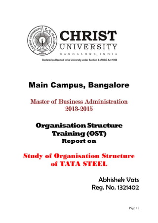 Page | 1
Main Campus, Bangalore
Master of Business Administration
2013-2015
OrganisationStructure
Training(OST)
Report on
Study of Organisation Structure
of TATA STEEL
Abhishek Vats
Reg. No. 1321402
 