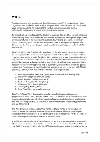 Page | 13
WIRES
Steel wires under the brand name Tata Wiron comprise 30% market share of the
organised wire market in India. A wide range of wires manufactured by Tata Steel’s
Wire Division cater to the needs of the various industry segments such as
automobile, infrastructure, power and general engineering.
To bring about a greater focus to the steel wires business, Tata Steel has brought all its wire
manufacturing under the scope of the Global Wires Business. It is amongst the largest steel
wire manufacturers in the world (and largest in India, Thailand & Sri Lanka) in terms of
product portfolio, production volumes and market share in each product segment. The
Division was the first to brand its galvanised wires for the retail segment under the TATA
Wiron brand.
Tata Steel Wires is the first choice for key players in the wire industry and it services the
discerning needs of its customers across global markets. It has a 30% market share of the
organised wire market in India. Tata Steel Wires meets the most exacting specifications and
requirements of customers and is manufactured with the latest technology coupled with a
wealth of experience and expertise in the wire industry. A wide range of wires cater to the
needs of various industry segments such as automobile, infrastructure, power and general
engineering. The products are well established across the markets of Europe, USA, Middle
East Asia, Australia, South Asia and Asia - Far East. The range includes:
1. Auto Segment (Tyre Bead Wire, Spring Wire, Spoke Wire, Ball Bearing Wire)
2. Construction Segment (LRPC, PC Wires)
3. Power Segment (Cable armour, ACSR)
4. Textile industry (Card Clothing Wire)
5. Galvanised Wires (Farming/ Fencing)
6. Welding (Mig Welding Wire)
7. Steel Wool Wires for miscellaneous use.
Tata Steel's Global Wires Business has manufacturing facilities spread across the
geographies of India, China, Thailand and Sri Lanka. The products are manufactured in fully
integrated manufacturing cycles, from sourcing of raw materials to in-house steel making
and wire rod rolling facilities. All the units of operation adhere to strict quality parameters
and are ISO certified.
The Wire Division in India operates Wire Plant 1 and Wire Plant 2 at Tarapur, two wire
plants at Indore and one wire plant in Bangalore. It has been the sole supplier of pre-
stressed concrete strands used in the construction of precast segments for the 4.7 kms , 8-
lane- cable-stayed Bandra-Worli Sea Link at Mumbai, India.
A holistic approach to the use of natural resources led to improvements in the productivity
of customers who manufacture continuous electrodes for the auto industry from WR3M /
Low Ca ER70S6 grades of wire rods. The 100% increase in speed and productivity has led to
 