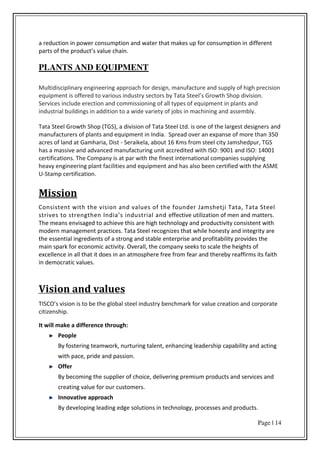 Page | 14
a reduction in power consumption and water that makes up for consumption in different
pa ts of the p odu t s alue hai .
PLANTS AND EQUIPMENT
Multidisciplinary engineering approach for design, manufacture and supply of high precision
e uip e t is offe ed to a ious i dust se to s Tata “teel s G o th “hop di isio .
Services include erection and commissioning of all types of equipment in plants and
industrial buildings in addition to a wide variety of jobs in machining and assembly.
Tata Steel Growth Shop (TGS), a division of Tata Steel Ltd. is one of the largest designers and
manufacturers of plants and equipment in India. Spread over an expanse of more than 350
acres of land at Gamharia, Dist - Seraikela, about 16 Kms from steel city Jamshedpur, TGS
has a massive and advanced manufacturing unit accredited with ISO: 9001 and ISO: 14001
certifications. The Company is at par with the finest international companies supplying
heavy engineering plant facilities and equipment and has also been certified with the ASME
U-Stamp certification.
Mission
Consistent with the vision and values of the founder Jamshetji Tata, Tata Steel
strives to strengthen I dia s industrial and effective utilization of men and matters.
The means envisaged to achieve this are high technology and productivity consistent with
modern management practices. Tata Steel recognizes that while honesty and integrity are
the essential ingredients of a strong and stable enterprise and profitability provides the
main spark for economic activity. Overall, the company seeks to scale the heights of
excellence in all that it does in an atmosphere free from fear and thereby reaffirms its faith
in democratic values.
Vision and values
TI“CO s isio is to e the glo al steel i dust e h a k fo value creation and corporate
citizenship.
It will make a difference through:
People
By fostering teamwork, nurturing talent, enhancing leadership capability and acting
with pace, pride and passion.
Offer
By becoming the supplier of choice, delivering premium products and services and
creating value for our customers.
Innovative approach
By developing leading edge solutions in technology, processes and products.
 