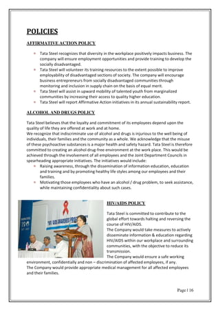 Page | 16
POLICIES
AFFIRMATIVE ACTION POLICY
Tata Steel recognizes that diversity in the workplace positively impacts business. The
company will ensure employment opportunities and provide training to develop the
socially disadvantaged.
Tata Steel will volunteer its training resources to the extent possible to improve
employability of disadvantaged sections of society. The company will encourage
business entrepreneurs from socially disadvantaged communities through
monitoring and inclusion in supply chain on the basis of equal merit.
Tata Steel will assist in upward mobility of talented youth from marginalized
communities by increasing their access to quality higher education.
Tata Steel will report Affirmative Action initiatives in its annual sustainability report.
ALCOHOL AND DRUGS POLICY
Tata Steel believes that the loyalty and commitment of its employees depend upon the
quality of life they are offered at work and at home.
We recognize that indiscriminate use of alcohol and drugs is injurious to the well being of
individuals, their families and the community as a whole. We acknowledge that the misuse
of these psychoactive substances is a major health and safety hazard. Tata Steel is therefore
committed to creating an alcohol drug-free environment at the work place. This would be
achieved through the involvement of all employees and the Joint Department Councils in
spearheading appropriate initiatives. The initiatives would include:
Raising awareness, through the dissemination of information education, education
and training and by promoting healthy life styles among our employees and their
families.
Motivating those employees who have an alcohol / drug problem, to seek assistance,
while maintaining confidentiality about such cases.
HIV/AIDS POLICY
Tata Steel is committed to contribute to the
global effort towards halting and reversing the
course of HIV/AIDS.
The Company would take measures to actively
disseminate information & education regarding
HIV/AIDS within our workplace and surrounding
communities, with the objective to reduce its
transmission.
The Company would ensure a safe working
environment, confidentially and non – discrimination of affected employees, if any.
The Company would provide appropriate medical management for all affected employees
and their families.
 