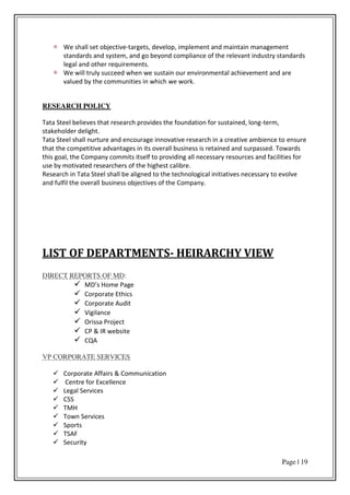 Page | 19
We shall set objective-targets, develop, implement and maintain management
standards and system, and go beyond compliance of the relevant industry standards
legal and other requirements.
We will truly succeed when we sustain our environmental achievement and are
valued by the communities in which we work.
RESEARCH POLICY
Tata Steel believes that research provides the foundation for sustained, long-term,
stakeholder delight.
Tata Steel shall nurture and encourage innovative research in a creative ambience to ensure
that the competitive advantages in its overall business is retained and surpassed. Towards
this goal, the Company commits itself to providing all necessary resources and facilities for
use by motivated researchers of the highest calibre.
Research in Tata Steel shall be aligned to the technological initiatives necessary to evolve
and fulfil the overall business objectives of the Company.
LIST OF DEPARTMENTS- HEIRARCHY VIEW
DIRECT REPORTS OF MD:
 MD s Ho e Page
 Corporate Ethics
 Corporate Audit
 Vigilance
 Orissa Project
 CP & IR website
 CQA
VP CORPORATE SERVICES
 Corporate Affairs & Communication
 Centre for Excellence
 Legal Services
 CSS
 TMH
 Town Services
 Sports
 TSAF
 Security
 