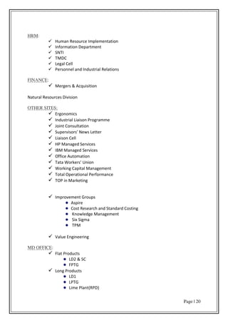 Page | 20
HRM:
 Human Resource Implementation
 Information Department
 SNTI
 TMDC
 Legal Cell
 Personnel and Industrial Relations
FINANCE:
 Mergers & Acquisition
Natural Resources Division
OTHER SITES:
 Ergonomics
 Industrial Liaison Programme
 Joint Consultation
 “upe iso s Ne s Lette
 Liaison Cell
 HP Managed Services
 IBM Managed Services
 Office Automation
 Tata Wo ke s U io
 Working Capital Management
 Total Operational Performance
 TOP in Marketing
 Improvement Groups
Aspire
Cost Research and Standard Costing
Knowledge Management
Six Sigma
TPM
 Value Engineering
MD OFFICE:
 Flat Products
LD2 & SC
FPTG
 Long Products
LD1
LPTG
Lime Plant(RPD)
 
