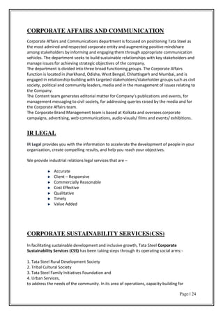 Page | 24
CORPORATE AFFAIRS AND COMMUNICATION
Corporate Affairs and Communications department is focused on positioning Tata Steel as
the most admired and respected corporate entity and augmenting positive mindshare
among stakeholders by informing and engaging them through appropriate communication
vehicles. The department seeks to build sustainable relationships with key stakeholders and
manage issues for achieving strategic objectives of the company.
The department is divided into three broad functioning groups. The Corporate Affairs
function is located in Jharkhand, Odisha, West Bengal, Chhattisgarh and Mumbai, and is
engaged in relationship-building with targeted stakeholders/stakeholder groups such as civil
society, political and community leaders, media and in the management of issues relating to
the Company.
The Co te t tea ge e ates edito ial atte fo Co pa s pu li atio s a d e e ts, fo
management messaging to civil society, for addressing queries raised by the media and for
the Corporate Affairs team.
The Corporate Brand Management team is based at Kolkata and oversees corporate
campaigns, advertising, web communications, audio visuals/ films and events/ exhibitions.
IR LEGAL
IR Legal provides you with the information to accelerate the development of people in your
organization, create compelling results, and help you reach your objectives.
We provide industrial relations legal services that are –
Accurate
Client – Responsive
Commercially Reasonable
Cost Effective
Qualitative
Timely
Value Added
CORPORATE SUSTAINABILITY SERVICES(CSS)
In facilitating sustainable development and inclusive growth, Tata Steel Corporate
Sustainability Services (CSS) has been taking steps through its operating social arms:-
1. Tata Steel Rural Development Society
2. Tribal Cultural Society
3. Tata Steel Family Initiatives Foundation and
4. Urban Services,
to address the needs of the community. In its area of operations, capacity building for
 