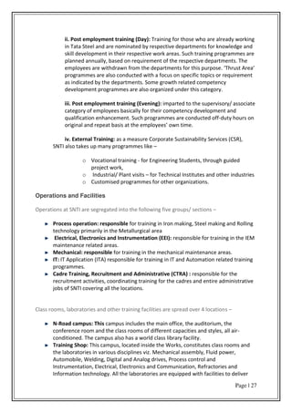 Page | 27
ii. Post employment training (Day): Training for those who are already working
in Tata Steel and are nominated by respective departments for knowledge and
skill development in their respective work areas. Such training programmes are
planned annually, based on requirement of the respective departments. The
e plo ees a e ithd a f o the depa t e ts fo this pu pose. Th ust A ea
programmes are also conducted with a focus on specific topics or requirement
as indicated by the departments. Some growth related competency
development programmes are also organized under this category.
iii. Post employment training (Evening): imparted to the supervisory/ associate
category of employees basically for their competency development and
qualification enhancement. Such programmes are conducted off-duty hours on
o igi al a d epeat asis at the e plo ees o ti e.
iv. External Training: as a measure Corporate Sustainability Services (CSR),
SNTI also takes up many programmes like –
o Vocational training - for Engineering Students, through guided
project work,
o Industrial/ Plant visits – for Technical Institutes and other industries
o Customised programmes for other organizations.
Operations and Facilities
Operations at SNTI are segregated into the following five groups/ sections –
Process operation: responsible for training in Iron making, Steel making and Rolling
technology primarily in the Metallurgical area
Electrical, Electronics and Instrumentation (EEI): responsible for training in the IEM
maintenance related areas.
Mechanical: responsible for training in the mechanical maintenance areas.
IT: IT Application (ITA) responsible for training in IT and Automation related training
programmes.
Cadre Training, Recruitment and Administrative (CTRA) : responsible for the
recruitment activities, coordinating training for the cadres and entire administrative
jobs of SNTI covering all the locations.
Class rooms, laboratories and other training facilities are spread over 4 locations –
N-Road campus: This campus includes the main office, the auditorium, the
conference room and the class rooms of different capacities and styles, all air-
conditioned. The campus also has a world class library facility.
Training Shop: This campus, located inside the Works, constitutes class rooms and
the laboratories in various disciplines viz. Mechanical assembly, Fluid power,
Automobile, Welding, Digital and Analog drives, Process control and
Instrumentation, Electrical, Electronics and Communication, Refractories and
Information technology. All the laboratories are equipped with facilities to deliver
 