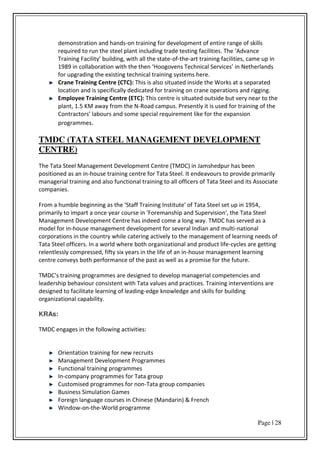 Page | 28
demonstration and hands-on training for development of entire range of skills
e ui ed to u the steel pla t i ludi g t ade testi g fa ilities. The Ad ance
T ai i g Fa ilit uildi g, ith all the state-of-the-art training facilities, came up in
i olla o atio ith the the Hoogo e s Te h i al “e i es i Nethe la ds
for upgrading the existing technical training systems here.
Crane Training Centre (CTC): This is also situated inside the Works at a separated
location and is specifically dedicated for training on crane operations and rigging.
Employee Training Centre (ETC): This centre is situated outside but very near to the
plant, 1.5 KM away from the N-Road campus. Presently it is used for training of the
Co t a to s la ou s a d so e spe ial e ui e e t like fo the e pa sio
programmes.
TMDC (TATA STEEL MANAGEMENT DEVELOPMENT
CENTRE)
The Tata Steel Management Development Centre (TMDC) in Jamshedpur has been
positioned as an in-house training centre for Tata Steel. It endeavours to provide primarily
managerial training and also functional training to all officers of Tata Steel and its Associate
companies.
From a humble beginning as the 'Staff Training Institute' of Tata Steel set up in 1954,
primarily to impart a once year course in 'Foremanship and Supervision', the Tata Steel
Management Development Centre has indeed come a long way. TMDC has served as a
model for in-house management development for several Indian and multi-national
corporations in the country while catering actively to the management of learning needs of
Tata Steel officers. In a world where both organizational and product life-cycles are getting
relentlessly compressed, fifty six years in the life of an in-house management learning
centre conveys both performance of the past as well as a promise for the future.
TMDC's training programmes are designed to develop managerial competencies and
leadership behaviour consistent with Tata values and practices. Training interventions are
designed to facilitate learning of leading-edge knowledge and skills for building
organizational capability.
KRAs:
TMDC engages in the following activities:
Orientation training for new recruits
Management Development Programmes
Functional training programmes
In-company programmes for Tata group
Customised programmes for non-Tata group companies
Business Simulation Games
Foreign language courses in Chinese (Mandarin) & French
Window-on-the-World programme
 