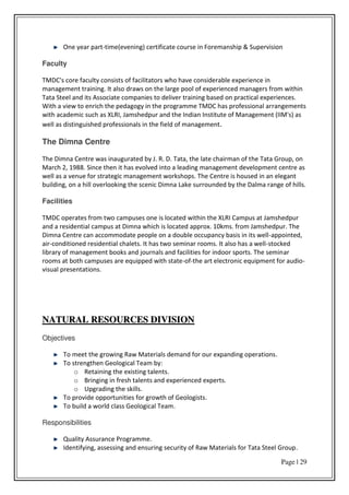 Page | 29
One year part-time(evening) certificate course in Foremanship & Supervision
Faculty
TMDC's core faculty consists of facilitators who have considerable experience in
management training. It also draws on the large pool of experienced managers from within
Tata Steel and its Associate companies to deliver training based on practical experiences.
With a view to enrich the pedagogy in the programme TMDC has professional arrangements
with academic such as XLRI, Jamshedpur and the Indian Institute of Management (IIM's) as
well as distinguished professionals in the field of management.
The Dimna Centre
The Dimna Centre was inaugurated by J. R. D. Tata, the late chairman of the Tata Group, on
March 2, 1988. Since then it has evolved into a leading management development centre as
well as a venue for strategic management workshops. The Centre is housed in an elegant
building, on a hill overlooking the scenic Dimna Lake surrounded by the Dalma range of hills.
Facilities
TMDC operates from two campuses one is located within the XLRI Campus at Jamshedpur
and a residential campus at Dimna which is located approx. 10kms. from Jamshedpur. The
Dimna Centre can accommodate people on a double occupancy basis in its well-appointed,
air-conditioned residential chalets. It has two seminar rooms. It also has a well-stocked
library of management books and journals and facilities for indoor sports. The seminar
rooms at both campuses are equipped with state-of-the art electronic equipment for audio-
visual presentations.
NNAATTUURRAALL RREESSOOUURRCCEESS DDIIVVIISSIIOONN
OObbjjeeccttiivveess
To meet the growing Raw Materials demand for our expanding operations.
To strengthen Geological Team by:
o Retaining the existing talents.
o Bringing in fresh talents and experienced experts.
o Upgrading the skills.
To provide opportunities for growth of Geologists.
To build a world class Geological Team.
RReessppoonnssiibbiilliittiieess
Quality Assurance Programme.
Identifying, assessing and ensuring security of Raw Materials for Tata Steel Group.
 