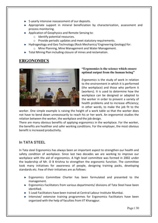Page | 30
5-yearly intensive reassessment of our deposits.
Appropriate support in mineral beneficiation by characterization, assessment and
process monitoring.
Application of Geophysics and Remote Sensing to:
o Identify potential resources.
o Provide periodic updates and meet statutory requirements.
Hydrogeology and Geo Technology (Rock Mechanics/ Engineering Geology) for:
o Mine Planning, Mine Management and Water Management.
Total Mining Plan including closure of mines and reclamation.
ERGONOMICS
“Ergonomics is the science which ensure
optimal output from the human being”
Ergonomics is the study of work in relation
to the environment in which it is performed
(the workplace) and those who perform it
(workers). It is used to determine how the
workplace can be designed or adapted to
the worker in order to prevent a variety of
health problems and to increase efficiency;
in other words, to make the job fit to the
worker. One simple example is raising the height of a work table so that the worker does
not have to bend down unnecessarily to reach his or her work. An ergonomist studies the
relation between the worker, the workplace and the job design.
There are many obvious benefits of applying ergonomics in the workplace. For the worker,
the benefits are healthier and safer working conditions. For the employer, the most obvious
benefit is increased productivity.
In TATA STEEL
In Tata steel Ergonomics has always been an important aspect to strengthen our health and
safety condition of workplace. Since last two decades we are working to improve our
workplace with the aid of ergonomics. A high level committee was formed in 2002 under
the leadership of Mr. O B Krishna to strengthen the ergonomic function. The committee
took many initiatives for awareness of people, designing training packs, developing
standards etc. Few of their initiatives are as follows:
Ergonomics Committee Charter has been formulated and presented to the
management.
Ergonomics Facilitators from various departments/ divisions of Tata Steel have been
identified.
5 Lead Facilitators have been trained at Central Labour Institute Mumbai.
Intensive/ extensive training programmes for Ergonomics Facilitators have been
organized with the help of faculties from IIT Kharagpur.
 