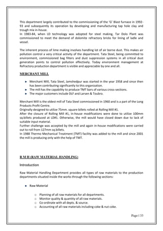 Page | 33
This depa t e t la gel o t i uted to the o issio i g of the G Blast fu a e i -
93 and subsequently its operation by developing and manufacturing tap hole clay and
trough mix in-house.
In 1983-84, when LD technology was adopted for steel making, Tar Dolo Plant was
commissioned to meet the demand of dolomite refractory bricks for lining of ladle and
vessel.
The inherent process of lime making involves handling lot of air borne dust. This makes air
pollution control a very critical activity of the department. Tata Steel, being committed to
environment, commissioned bag filters and dust suppression systems in all critical dust
generation points to control pollution effectively. Today environment management at
Refractory production department is visible and appreciable by one and all.
MERCHANT MILL
Merchant Mill, Tata Steel, Jamshedpur was started in the year 1958 and since then
has been contributing significantly to this organization.
The mill has the capability to produce TMT bars of various cross-sections.
The major customers include DLF and Larsen & Toubro.
Merchant Mill is the oldest mill of Tata Steel commissioned in 1960 and is a part of the Long
Products Profit Centre.
Originally designed to utilize 75mm. square billets rolled at Rolling Mill #1.
After the closure of Rolling Mill #1, in-house modifications were done to utilize 100mm
sq.billets produced at LD#1. Otherwise, the mill would have closed down due to lack of
suitable input material.
Further challenge was accepted by the mill and again in-house modifications were carried
out to roll from 127mm sq.billets.
In 1988 Thermo Mechanical Treatment (TMT) facility was added to the mill and since 2001
the mill is producing only with the help of TMT.
R M H (RAW MATERIAL HANDLING)
Introduction
Raw Material Handling Department provides all types of raw materials to the production
departments situated inside the works through the following sections:
Raw Material
o Planning of all raw materials for all departments.
o Monitor quality & quantity of all raw materials.
o Co-ordinate with all depts. & source.
o Accounting of all raw materials including coke & nut coke.
 