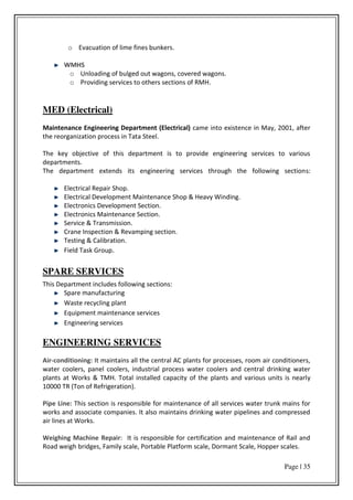 Page | 35
o Evacuation of lime fines bunkers.
WMHS
o Unloading of bulged out wagons, covered wagons.
o Providing services to others sections of RMH.
MED (Electrical)
Maintenance Engineering Department (Electrical) came into existence in May, 2001, after
the reorganization process in Tata Steel.
The key objective of this department is to provide engineering services to various
departments.
The department extends its engineering services through the following sections:
Electrical Repair Shop.
Electrical Development Maintenance Shop & Heavy Winding.
Electronics Development Section.
Electronics Maintenance Section.
Service & Transmission.
Crane Inspection & Revamping section.
Testing & Calibration.
Field Task Group.
SPARE SERVICES
This Department includes following sections:
Spare manufacturing
Waste recycling plant
Equipment maintenance services
Engineering services
ENGINEERING SERVICES
Air-conditioning: It maintains all the central AC plants for processes, room air conditioners,
water coolers, panel coolers, industrial process water coolers and central drinking water
plants at Works & TMH. Total installed capacity of the plants and various units is nearly
10000 TR (Ton of Refrigeration).
Pipe Line: This section is responsible for maintenance of all services water trunk mains for
works and associate companies. It also maintains drinking water pipelines and compressed
air lines at Works.
Weighing Machine Repair: It is responsible for certification and maintenance of Rail and
Road weigh bridges, Family scale, Portable Platform scale, Dormant Scale, Hopper scales.
 