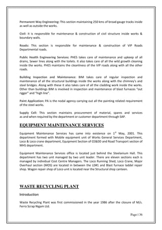 Page | 36
Permanent Way Engineering: This section maintaining 250 kms of broad gauge tracks inside
as well as outside the works.
Civil: It is responsible for maintenance & construction of civil structure inside works &
boundary walls.
Roads: This section is responsible for maintenance & construction of VIP Roads
Departmental roads.
Public Health Engineering Services: PHES takes care of maintenance and upkeep of all
drains, Sewer lines along with the toilets. It also takes care of all the wild growth cleaning
inside the works. PHES maintains the cleanliness of the VIP roads along with all the other
roads.
Building Inspection and Maintenance: BIM takes care of regular inspection and
ai te a e of all the st u tu al uildi gs i side the o ks alo g ith the hi e s a d
steel bridges. Along with these it also takes care of all the cladding work inside the works.
Othe tha uildi gs BIM is i ol ed i i spe tio a d ai te a e of last fu a es out
igge a d high li e .
Paint Application: PA is the nodal agency carrying out all the painting related requirement
of the steel works.
Supply Cell: This section maintains procurement of material, spares and services
as and when required by the department or customer department through SAP.
EQUIPMENT MAINTENANCE SERVICES
Equipment Maintenance Services has came into existence on 1st
May, 2001. This
department formed with Mobile equipment unit of Works General Services Department,
Loco & Loco crane department, Equipment Section of CE&DD and Road Transport section of
MHS department.
Equipment Maintenance Services office is located just behind the Steelanium Hall. This
department has two unit managed by two unit leader. There are eleven sections each is
managed by individual Cost Centre Managers. The Loco Running Shed, Loco Crane, Major
Overhaul section (MOS) are located in between the LD#1 and Blast furnace laddel repair
shop. Wagon repair shop of Loco unit is located near the Structural shop canteen.
WASTE RECYCLING PLANT
Introduction
Waste Recycling Plant was first commissioned in the year 1986 after the closure of M/s.
Ferro Scrap Nigam Ltd.
 