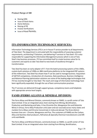 Page | 39
Product Range of SM
Raising GRN
Issue of Stock Items
Home Delivery
Raising of PR
Invoice Verifications
Issue of Road Permits.
ITS (INFORMATION TECHNOLOGY SERVICES):
Information Technology Services (ITS) is an in-house IT service provider to all departments
of Tata Steel. The department is entrusted with the responsibility of assessing customer
requirements, architecting IT Solutions, and delivering IT services to Tata Steel. ITS is also
responsible for supporting the Information Management process which is one of Tata
“teel s key business processes. ITS has committed itself to create business value for its
customers and aspires to take Tata Steel to new levels of excellence through e-
transformation.
Tata Steel has been an early adopter of IT. From the batch processing systems of the 1960s,
custom-built solutions of 1990s on IBM mainframe platforms to the integrated ERP systems
of the millennium, Tata Steel has shown how IT can be used to manage business. Acquisition
of SAP R/3 competency, introduction of e-business, Data warehouse, Business intelligence
and Advance Planning optimization solutions are some of the leading edge technologies that
ITS has recently brought to Tata Steel. The reach and range of information technology have
been significantly expanded, through the use of best communication practices
The IT services are delivered through support groups, competency teams and helpdesks
with appropriate service level targets.
FAMD (FERRO ALLOYS & MINERAL DIVISION)
The Ferro Alloys and Mineral Division, commonly known as FAMD, is a profit center of Tata
Steel Limited. It has an integrated value chain starting from Mining, Beneficiation,
Production and Marketing and Sales. It has Chromite Ore, Manganese Ore and Dolomite
Mines in Orissa, Ferro-Alloy Production units (own and out-sourced) across many states and
markets Ferro Alloys and Chrome Concentrate in India and abroad. The three distinct
business lines are – Chrome, Manganese and Flux. The customers of FAMD are the Carbon,
Alloy and Stainless Steel producers, Refractory & Specialty Chemical manufacturers and DRI
units worldwide.
The Ferro Alloys and Mineral Division, commonly known as FAMD, is a profit center of Tata
Steel Limited. It has an integrated value chain starting from Mining, Beneficiation,
 