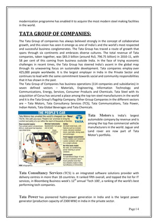 Page | 4
modernization programme has enabled it to acquire the most modern steel making facilities
in the world.
TATA GROUP OF COMPANIES:
The Tata Group of companies has always believed strongly in the concept of collaborative
growth, and this vision has seen it emerge as one of I dia s and the o ld s most respected
and successful business conglomerates. The Tata Group has traced a route of growth that
spans through six continents and embraces diverse cultures. The total revenue of Tata
companies, taken together, was $83.3 billion (around Rs3, 796.75 billion) in 2010-11, with
58 per cent of this coming from business outside India. In the face of trying economic
halle ges i e e t ti es, the Tata G oup has stee ed I dia s as e t i the glo al ap
through its unwavering focus on sustainable development. Tata companies employ over
425,000 people worldwide. It is the largest employer in India in the Private Sector and
continues to lead with the same commitment towards social and community responsibilities
that it has shown in the past.
The Tata Group of Companies has business operations (114 companies and subsidiaries) in
seven defined sectors – Materials, Engineering, Information Technology and
Communications, Energy, Services, Consumer Products and Chemicals. Tata Steel with its
acquisition of Corus has secured a place among the top ten steel manufacturers in the world
and it is the Tata G oup s flagship Co pa . Othe G oup Co pa ies i the diffe e t se to s
are – Tata Motors, Tata Consultancy Services (TCS), Tata Communications, Tata Power,
Indian Hotels, Tata Global Beverages and Tata Chemicals.
Tata Motors is I dia s la gest
automobile company by revenue and is
among the top five commercial vehicle
manufacturers in the world. Jaguar and
Land rover are now part of Tata
Moto s po tfolio.
Tata Consultancy Services (TCS) is an integrated software solutions provider with
delivery centres in more than 18 countries. It ranked fifth overall, and topped the list for IT
services, in Bloo e g Busi ess eek s 12th
annual 'Tech 100', a ranking of the world's best
performing tech companies.
Tata Power has pioneered hydro-power generation in India and is the largest power
generator (production capacity of 2300 MW) in India in the private sector.
 