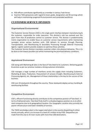 Page | 42
PSD officers contributes significantly as a member in various Task Forces
Examine TWU grievances with regard to level, grade, designation and IB earnings which
will help in maintaining congenial IR environment and contended workforce.
CUSTOMER SERVICE DIVISION
Organisational Environmental
The Customer Service Division (CSD) is the single point interface between manufacturing &
the usto e , espo si le fo o de e e utio . This di isio s ole has e ol ed o e the
years from that of production control to customer service. The division is predominantly
matrix organisation to enable focus on customer service requirements while maintaining
synergies across various business units. CSD delivers its services through Planning,
Transportation, and Warehousing & Secondary Processing through External Processing
Agents. Logistic systems provide analytics to optimise these activities.
The Customer Service Division translates customer orders into physical deliveries. This is to
be done at the lowest possible cost whilst maintaining the promised delivery conditions.
Aspirational Environment
CSD along with Marketing & Sales is the face of Tata Steel to its customers. Delivering goods
& services as per our promise involves a strong customer orientation.
CSD manages a large number of interfaces across the supply chain including Customers,
Marketing & Sales, Production, Procurement of services (Freight, Warehousing & External
Processing Agents), etc. Management of these relationships is the key to the success of the
business.
CSD runs 19 stockyards throughout the country. These stockyards deploy various handling &
warehousing facilities
Competitive Environment
C“D s, effi ie t fu tio i g di e tl o t i utes to the o petiti e positio of Tata “teel. I
terms of delivered costs, Tata Steel finds itself in a disadvantageous position vis-à-vis other
steel companies due to its geographical location. Our Geographic Location also currently has
poorer infrastructure and lower reliability of services.
The TISCO Jamshedpur plant is the largest steel plant in the country dispatching 4 million
tonnes annually, which is to increase to a level of 5 million mt by FY05. Despatches are
made from this city to 35 main routes with more than 200 destinations.
 
