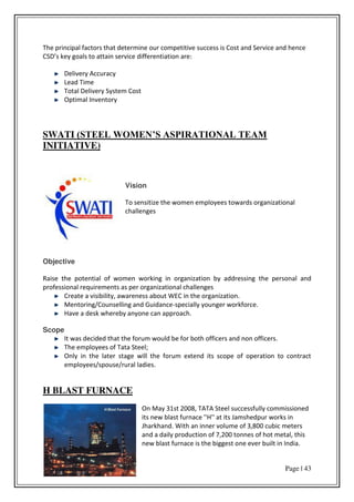 Page | 43
The principal factors that determine our competitive success is Cost and Service and hence
C“D s ke goals to attai se i e diffe e tiatio a e:
Delivery Accuracy
Lead Time
Total Delivery System Cost
Optimal Inventory
SWATI (STEEL WOMEN’S ASPIRATIONAL TEAM
INITIATIVE)
Vision
To sensitize the women employees towards organizational
challenges
Objective
Raise the potential of women working in organization by addressing the personal and
professional requirements as per organizational challenges
Create a visibility, awareness about WEC in the organization.
Mentoring/Counselling and Guidance-specially younger workforce.
Have a desk whereby anyone can approach.
Scope
It was decided that the forum would be for both officers and non officers.
The employees of Tata Steel;
Only in the later stage will the forum extend its scope of operation to contract
employees/spouse/rural ladies.
H BLAST FURNACE
On May 31st 2008, TATA Steel successfully commissioned
its new blast furnace ''H'' at its Jamshedpur works in
Jharkhand. With an inner volume of 3,800 cubic meters
and a daily production of 7,200 tonnes of hot metal, this
new blast furnace is the biggest one ever built in India.
 