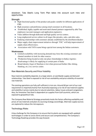 Page | 45
slowdown. Tata Steel’s Long Term Plan takes into account such risks and
opportunities.
Strength
High functional quality of the product and grades suitable for different applications of
CRS.
High awareness and preference among retail customers in all locations.
Established, highly capable and motivated channel partners supported by able Tata
employees (account managers and application engineers).
Value addition through dedicated and high quality service centres.
Long emphasized service culture in all stages like presales, sales, and after-sales.
Enduring relationships with customers already established by the distributors/dealers
Major supply chain improvement initiatives through ‘TOC’ will help improvement of
supply chain effectiveness.
Association with TATA name brings special trust among the Indian customers.
Weaknesses
Limited availability with increasing demand may force the existing customers and
channel members to look for other sources.
Production being located at only one place (Jamshedpur in India), logistics
disadvantage is likely for supplying to certain parts of India.
Brand identity (logo) of Steelium is lost when processed further (like slitting,
blanking, etc.) in a service centre.
Raw Materials Security and Price Volatility
Raw material availability depends, to a large extent, on worldwide supply and demand
relationships. Tata Steel is exposed to risk of non-availability and price volatility of essential
raw materials.
The existing operations are fully self-sufficient in iron ore. Around 60 per cent of our coal
requirement is imported (mainly from Australia) exposing us to risk of raw material supplies
and volatility in prices mainly due to natural calamities, labour issues and port congestions.
Also, for limestone Tata Steel is dependent on supplies from Gulf countries, which are
exposed to geopolitical risks.
The Company Raw Material Strategy proactively tracks the factors affecting availability and
prices of raw materials and plans its sourcing strategy accordingly. Alternate supply sources
are explored to reduce the risk exposure.
Technology Risks
A key challenge for the Company is to ensure that its plants are equipped with updated
technologies in order to se e lie ts a d se u e ost o petiti e ess. The Co pa s
Technology Roadmap provides the way forward.
 
