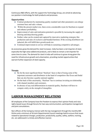 Page | 46
Continuous R&D efforts, with the support the Technology Group, are aimed at advancing
our position in technology for both products and processes.
Opportunities
Contract production by maintaining quality standard and other parameters can enlarge
customer base and sales volume.
Within the present market size, there exists considerable room for Steelium to expand
and enhance profitability.
Improvement of sales and realization potential is possible by increasing the supply of
drawing and deep drawing grades.
Further value can be created and captured by innovative marketing strategies like
production and sales of exclusive and branded furniture. If the existing distributors are
inducted, this will fulfill their growth needs too.
Continual improvement in service will help in sustaining competitive advantages.
As economies grow the demand for steel increases. India has been a net importer of steel,
especially the high value added end products, and is likely to remain a net importer for
some time to come. The demand for steel in India will continue to grow strong given the
need for infrastructure growth and urbanisation, providing market opportunities that
warrant further expansion of steel capacity.
Threats
By far the most significant threat ‘Steelium’ faces is that of losing some of the
important customers and distributors in the hand of competitors like Essar and Jindal
that can also become a quality national supplier.
On the back of this uncertainty, ‘Steelium’ has to continue investing on relationship
with channel members and customers.
In absence of any real differentiation in material quality, Steelium will have to
compete solely on the strength of intangibles.
LABOURMANAGEMENTRELATIONS
All employees of the Company have the freedom to express their opinion freely and raise
rights-based issues through forums for two-way communication, participative management
and joint consultations.
Non-officers of the Company interact with the top management through the monthly MD
Online and a minimum of 56 Joint Departmental Council meetings held to ensure that issues
related to operational changes, production, productivity, quality, safety, welfare, training,
etc. are addressed in a timely and effective manner.
 