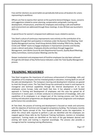 Page | 47
Free and fair elections via secret ballot are periodically held across all locations for unions
representing its workforce.
Officers are free to express their opinion at the quarterly General Dialogue. Issues, concerns
and suggestions related to career planning, compensation and growth, training and
development, infrastructure, amenities for employees and creating a safe and healthier
work environment are addressed through these meetings. A new HR Desk was launched in
2011-12.
A spe ial fo u fo o e s e po e e t add esses issues elated to o e .
Tata “teel s ultu e of o ti uous i p o e e ts ests e ti el o the o t i utio of its
employees through their participation in initiatives under the Business Plan Meeting, Total
Quality Management journey, Small Group Activity (SGA) including TPM Circles, Quality
Ci les a d MA““ tea s to e gage e plo ees i i p o e e t a ti ities a d the e
create a vibrant work place. Employees directly contribute through Suggestion
Management, Joint Works Council & Joint Departmental Councils, Quality Board Meetings,
Safety Committees, Communication Meetings and the like.
Deeper involvement and empowerment of frontline employees has also been achieved
through the drill down of Key Performance Indicators under the Total Quality Management
process.
TRAINING MEASURES
Tata Steel recognises the importance of continuous enhancement of knowledge, skills and
capabilities of its employees and has invested greatly in education, training (both on and off
the job) and development. The Company's learning and development initiatives are geared
to meet the Group's vision. The Tata Steel Group has continued to invest in and improve its
managerial and technical capabilities through the internal development of its own
employees across Europe, India and South East Asia. It has adopted a multi faceted
approach in Training and Development of employees and this area has gained lot of
momentum in recent years. A climate conducive to enhancement of knowledge, skills and
capabilities of its employees is an integral part of the training process and Tata Steel's
training and education programmes are designed keeping career progression and employee
performance into consideration.
At Tata Steel, the process of training and development is focused on needs and outcomes
with the objective of technical and managerial competency building. The Company recently
adopted the To ota o ept of the Fou Quad a t Method a oss the o ga isatio , i
which the critical skills required to perform a job are identified and the employees are
mapped against those skills by the Positional Training Facilitators, mentors or immediate
supervisors. Training needs are identified on the basis of the gap between desired and
existing skill levels and training is imparted accordingly. The process also provides a
managerial tool for reviewing training effectiveness.
 