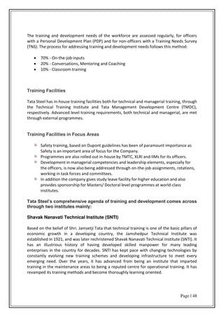 Page | 48
The training and development needs of the workforce are assessed regularly, for officers
with a Personal Development Plan (PDP) and for non-officers with a Training Needs Survey
(TNS). The process for addressing training and development needs follows this method:
 70% - On-the-job inputs
 20% - Conversations, Mentoring and Coaching
 10% - Classroom training
Training Facilities
Tata Steel has in-house training facilities both for technical and managerial training, through
the Technical Training Institute and Tata Management Development Centre (TMDC),
respectively. Advanced level training requirements, both technical and managerial, are met
through external programmes.
Training Facilities in Focus Areas
Safety training, based on Dupont guidelines has been of paramount importance as
Safety is an important area of focus for the Company.
Programmes are also rolled out in-house by TMTC, XLRI and IIMs for its officers.
Development in managerial competencies and leadership elements, especially for
the officers, is now also being addressed through on-the-job assignments, rotations,
working in task forces and committees.
In addition the company gives study leave facility for higher education and also
provides sponsorship for Masters/ Doctoral level programmes at world-class
institutes.
Tata Steel’s comprehensive agenda of training and development comes across
through two institutes mainly:
Shavak Nanavati Technical Institute (SNTI)
Based on the belief of Shri. Jamsetji Tata that technical training is one of the basic pillars of
economic growth in a developing country, the Jamshedpur Technical Institute was
established in 1921, and was later rechristened Shavak Nanavati Technical Institute (SNTI). It
has an illustrious history of having developed skilled manpower for many leading
enterprises in the country for decades. SNTI has kept pace with changing technologies by
constantly evolving new training schemes and developing infrastructure to meet every
emerging need. Over the years, it has advanced from being an institute that imparted
training in the maintenance areas to being a reputed centre for operational training. It has
revamped its training methods and become thoroughly learning oriented.
 