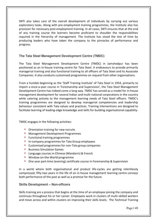 Page | 49
SNTI also takes care of the overall development of individuals by carrying out various
exploratory tasks. Along with pre-employment training programmes, the Institute also has
provision for necessary post-employment training. In all cases, SNTI ensures that at the end
of any training course the learners become proficient to shoulder the responsibilities
required in the hierarchy of management. The Institute has stood the test of time by
producing leaders who have taken the company to the pinnacles of performance and
progress.
The Tata Steel Management Development Centre (TMDC)
The Tata Steel Management Development Centre (TMDC) in Jamshedpur has been
positioned as an in-house training centre for Tata Steel. It endeavours to provide primarily
managerial training and also functional training to all officers of Tata Steel and its Associate
Companies. It also conducts customised programmes on request from other organisations.
From a humble beginning as the 'Staff Training Institute' of Tata Steel in 1954, primarily to
import a once-a-year course in 'Foremanship and Supervision', the Tata Steel Management
Development Centre has indeed come a long way. TMDC has served as a model for in-house
management development for several Indian and multi-national corporations in the country
while catering actively to the management learning needs of Tata Steel officers. TMDC's
training programmes are designed to develop managerial competencies and leadership
behaviour consistent with Tata values and practices. Training interventions are designed to
facilitate learning of leading-edge knowledge and skills for building organisational capability.
TMDC engages in the following activities:
Orientation training for new recruits
Management Development Programmes
Functional training programmes
In-company programmes for Tata Group employees
Customised programmes for non-Tata group companies
Business Simulation Games
Language courses in Chinese (Mandarin) & French
Window-on-the-World programme
One year part-time (evening) certificate course in Foremanship & Supervision
In a world where both organisational and product life-cycles are getting relentlessly
compressed, fifty two years in the life of an in-house management learning centre conveys
both performance of the past as well as a promise for the future.
Skills Development – Non-officers
Skills training are a process that begins at the time of an employee joining the company and
continues throughout his or her career. Employees work in clusters of multi-skilled workers
and move across and within clusters on improving their skills levels. The Technical Training
 