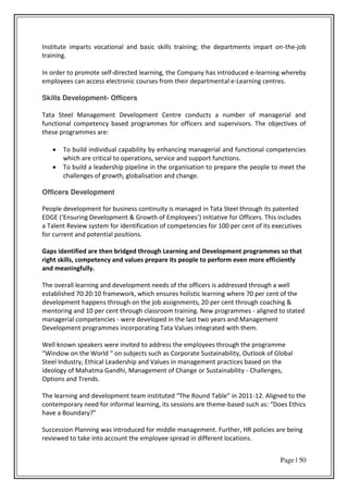 Page | 50
Institute imparts vocational and basic skills training; the departments impart on-the-job
training.
In order to promote self-directed learning, the Company has introduced e-learning whereby
employees can access electronic courses from their departmental e-Learning centres.
Skills Development- Officers
Tata Steel Management Development Centre conducts a number of managerial and
functional competency based programmes for officers and supervisors. The objectives of
these programmes are:
 To build individual capability by enhancing managerial and functional competencies
which are critical to operations, service and support functions.
 To build a leadership pipeline in the organisation to prepare the people to meet the
challenges of growth, globalisation and change.
Officers Development
People development for business continuity is managed in Tata Steel through its patented
EDGE E su i g De elop e t & G o th of E plo ees i itiati e fo Offi e s. This i ludes
a Talent Review system for identification of competencies for 100 per cent of its executives
for current and potential positions.
Gaps identified are then bridged through Learning and Development programmes so that
right skills, competency and values prepare its people to perform even more efficiently
and meaningfully.
The overall learning and development needs of the officers is addressed through a well
established 70:20:10 framework, which ensures holistic learning where 70 per cent of the
development happens through on the job assignments, 20 per cent through coaching &
mentoring and 10 per cent through classroom training. New programmes - aligned to stated
managerial competencies - were developed in the last two years and Management
Development programmes incorporating Tata Values integrated with them.
Well known speakers were invited to address the employees through the programme
Wi do o the Wo ld o su je ts su h as Co po ate “ustai a ilit , Outlook of Glo al
Steel Industry, Ethical Leadership and Values in management practices based on the
ideology of Mahatma Gandhi, Management of Change or Sustainability - Challenges,
Options and Trends.
The lea i g a d de elop e t tea i stituted The ‘ou d Ta le i -12. Aligned to the
contemporary need for informal learning, its sessions are theme- ased su h as: Does Ethi s
have a Bou da ?
Succession Planning was introduced for middle management. Further, HR policies are being
reviewed to take into account the employee spread in different locations.
 