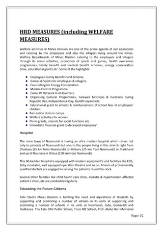 Page | 52
HRD MEASURES (including WELFARE
MEASURES)
Welfare activities in Mines Division are one of the prime agenda of our operations
and catering to the employees and also the villagers living around the mines.
Welfare Departments of Mines Division catering to the employees and villagers
through its social activities, promotion of sports and games, health awareness
programmes, family benefit and medical benefit schemes, energy conservation
drive, educational grants etc. Some of the highlights:
Employees Family Benefit Fund Scheme.
Games & Sports for employees & villagers.
Counselling for Energy Conservation.
Malaria Control Programme.
Cable TV Network in all Quarters.
Organising Cultural Programmes, Farewell functions & functions during
Republic Day, Independence Day, Gandhi Jayanti etc.
Educational grant to schools & reimbursement of school fees of e plo ees
children.
Recreation clubs in camps.
Welfare activities for women.
Picnic grants, utensils for social functions etc.
Immediate financial grant to deceased employees'.
Hospital
The mine town of Noamundi is having an ultra modern hospital which caters not
only to patients of Noamundi but also to the people living in this stretch right from
Chaibasa (65 km from Noamundi) to Kiriburu (25 km from Noamundi) in Jharkhand
and up til Rourkela in Orissa (150 km from Noamundi).
This 60-bedded hospital is equipped with modern equipment's and facilities like ECG,
Baby incubator, well equipped operation theatre and so on. A team of professionally
qualified doctors are engaged in serving the patients round the clock.
Several other facilities like child health care clinic, diabetic & hypertension-affected
patient's clinic, etc are conducted regularly.
Educating the Future Citizens
Tata Steel's Mines Division is fulfilling the need and aspirations of students by
supporting and promoting a number of schools in its units at supporting and
promoting a number of schools in its units at Noamundi, Joda, Gomardih and
Dodkanya. The Tata DAV Public School, Tisco ME School, Prof. Abdul Bari Memorial
 