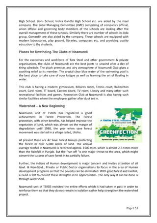 Page | 53
High School, Lions School, Indira Gandhi High School etc. are aided by the steel
company. The Local Managing Committee (LMC) comprising of company's official,
union official and governing body members of the schools are looking after the
overall management of these schools. Similarly there are number of schools in Joda
group, Gomardih are also aided by the company. These schools are equipped with
modern laboratories, play ground, libraries, computers etc. and providing quality
education to the students.
Places for Unwinding-The Clubs of Noamundi
For the executives and workforce of Tata Steel and other government & private
organisations, the clubs of Noamundi are the best joints to unwind after a day of
tiring schedule. The plush premises and airy atmosphere of Noamundi Club gives a
soothing relief to its member. The crystal clear blue water of the swimming pool is
the best place to take care of your fatigue as well as learning the art of floating in
water.
This club is having a modern gymnasium, Billiards room, Tennis court, Badminton
court, Card room, TT board, Carrom board, TV room, Library and many other such
recreational facilities and games. Recreation Club at Noamundi is also having such
similar facilities where the employees gather after dusk set in.
Watershed – A New Beginning
Noamundi unit of TSRDS has registered a good
achievement in Forest Protection. The Forest
protection, with other benefits, has helped improve the
vegetation of land, which was almost on the margin of
degradation until 1988, the year when save forest
movement was started in a village called, Uishia.
At present there are 42 Save Forest Groups protecting
the forest in over 5,000 Acres of land. The annual
average rainfall in Noamundi is recorded approx. 1500 m.m. which is almost 2-3 times more
than the Rainfall in Punja . But the u -off is o e ajo th eat to the a ea, hi h ight
convert the success of save forest in to partially failure.
Further, the indices of Human development is major concern and invites attention of all
Govt. & Non-Govt., Private or Public Sector organisations to focus in the area of Human
development programs so that the poverty can be eliminated. With good forest and rainfall,
a need is felt to convert these strengths in to opportunities. The only way it can be done is
through watershed.
Noamundi unit of TSRDS revisited the entire efforts which it had taken in past in order to
reinforce them so that they do not remain in isolation rather help strengthen the watershed
project.
 