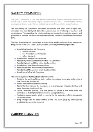 Page | 57
SAFETY COMMITIES
The Safety Committees of Tata Steel were formed in order to facilitate the procedures that
would help to reach the safety targets laid down in Goal 2012. The Committees involve
employees at diverse levels thereby instituting a sense of responsibility across functions.
The Apex Safety Sub Committees have been restructured with effect from 1st April 2009,
with eight new Apex Safety Sub Committees, responsible for developing new policies and
standards and / or upgrading the existing policies and standards, formulating strategy and
guidelines to improve and facilitate implementation by Divisional Implementation Councils
(DIC).
The eight Apex Safety Sub Committees, as listed below, work in different thrust areas under
the guidance of the Apex Safety Council, which is chaired by the Managing Director.
Apex Safety Standard Sub Committee
o Positive Isolation
o Fire Prevention and Protection
o Safety Standards
Apex Incident Analysis Sub Committee
Apex Safety Training and Communication Sub Committee
Apex Safety Audit and Observation Sub Committee
Apex Rail and Road Safety Sub Committee
Apex Occupational Health safety sub committee
Apex Contract Management Safety Sub Committee
Apex Process Safety Sub Committee
The various objectives that have been set are meant to:
Revitalise the working of these policy making committees, by merging and creating a
new Committee, as required.
Involve new members of the leadership.
Rotate the Chairman and the champions so as to encourage innovative thinking and
ideas, thereby enthusing policies.
Ensure, wherever possible, that one person is placed in not more than one
committee so that implementation receives appropriate focus.
Emphasise process safety, which is essential for the sustenance of the Company in
the years to come.
Bring synergy with the other entities of the Tata Steel group by adopting best
practices and overcoming concerns.
CAREER PLANNING
 