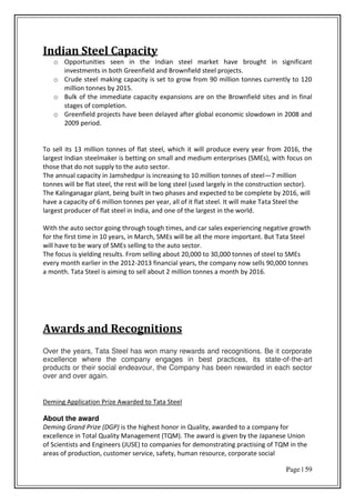 Page | 59
Indian Steel Capacity
o Opportunities seen in the Indian steel market have brought in significant
investments in both Greenfield and Brownfield steel projects.
o Crude steel making capacity is set to grow from 90 million tonnes currently to 120
million tonnes by 2015.
o Bulk of the immediate capacity expansions are on the Brownfield sites and in final
stages of completion.
o Greenfield projects have been delayed after global economic slowdown in 2008 and
2009 period.
To sell its 13 million tonnes of flat steel, which it will produce every year from 2016, the
largest Indian steelmaker is betting on small and medium enterprises (SMEs), with focus on
those that do not supply to the auto sector.
The annual capacity in Jamshedpur is increasing to 10 million tonnes of steel—7 million
tonnes will be flat steel, the rest will be long steel (used largely in the construction sector).
The Kalinganagar plant, being built in two phases and expected to be complete by 2016, will
have a capacity of 6 million tonnes per year, all of it flat steel. It will make Tata Steel the
largest producer of flat steel in India, and one of the largest in the world.
With the auto sector going through tough times, and car sales experiencing negative growth
for the first time in 10 years, in March, SMEs will be all the more important. But Tata Steel
will have to be wary of SMEs selling to the auto sector.
The focus is yielding results. From selling about 20,000 to 30,000 tonnes of steel to SMEs
every month earlier in the 2012-2013 financial years, the company now sells 90,000 tonnes
a month. Tata Steel is aiming to sell about 2 million tonnes a month by 2016.
Awards and Recognitions
Over the years, Tata Steel has won many rewards and recognitions. Be it corporate
excellence where the company engages in best practices, its state-of-the-art
products or their social endeavour, the Company has been rewarded in each sector
over and over again.
Deming Application Prize Awarded to Tata Steel
About the award
Deming Grand Prize (DGP) is the highest honor in Quality, awarded to a company for
excellence in Total Quality Management (TQM). The award is given by the Japanese Union
of Scientists and Engineers (JUSE) to companies for demonstrating practising of TQM in the
areas of production, customer service, safety, human resource, corporate social
 