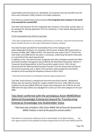 Page | 60
responsibility and environment etc. Worldwide, 22 companies have won the DGP since the
time it was instituted in 1969, of which 3 are Indian companies.
Tata Steel has created history by becoming the first integrated steel company in the world
to be awarded the coveted DGP.
Tata Steel India becomes the first integrated steel company in the world, outside Japan, to
be awarded the Deming Application Prize for Excellence in Total Quality Management for
the year 2008.
CII-ITC Sustainability Prize 2012 for Tata Steel
~Tata Steel recognized for its exemplary performance in economic, social and environmental
facets of Indian business in the Large Independent Company category~
Tata Steel has been awarded the Sustainability Prize (in the 'Category A' for
Large Independent Company- for companies with turnover of above 500 Crores) earlier in
the years of 2006, 2007, 2008 and 2011. The award this year makes it the 5th
time for the
steel maker since 2006 and for two years in succession, underlining Tata Steel's ethos built
on a commitment for values beyond steel.
In addition to this, Tata Steel has been recognized with other prestigious awards like Safety
and Health Excellence Recognition Award 2010 by the World Steel Association, Winner in
'Corporate Social Responsibility' at the Procurement Leaders Forum- 2011, UK and
honoured with the 'Rashtriya Khel Protsahan Puruskar' from the Government of India for
the second consecutive year in 2010. It has also been rated amongst the most Ethical
companies of the world by the Ethisphere Institute of USA in 2011.
~Tata Steel honoured for its contribution towards safety programmes~
Tata “teel, Jha ia di isio s u de g ou d oal i es o total a a ds. Bhelatand A
Collie o the a a d fo ei g the Lo gest a ide t f ee i e under difficult mining
o ditio fo the ea & a d Lo est i ju f e ue ate LIF‘ fo the Yea
2009 while the Sijua Colliery was adjudged the runner up in the same category for the year
2008.
Tata Steel conferred with the prestigious Asian MAKE(Most
Admired Knowledge Enterprise) Award for Transforming
Enterprise Knowledge into Stakeholder Value
~ Tata Steel also included in 2012 Asian MAKE Hall of Fame for being Asian
MAKE Finalists in each of the past five annual studies ~
Tata Steel in its continuous endeavour to be a world leader in the Steel Industry, has
once again proved its status globally by being recognized by the 2012 Asian MAKE panel for
 