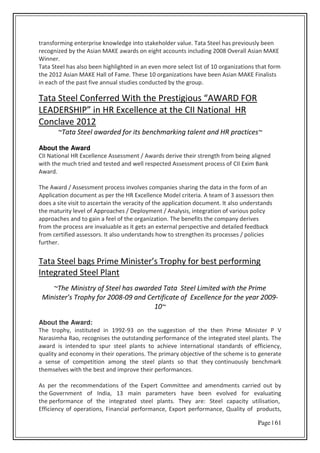 Page | 61
transforming enterprise knowledge into stakeholder value. Tata Steel has previously been
recognized by the Asian MAKE awards on eight accounts including 2008 Overall Asian MAKE
Winner.
Tata Steel has also been highlighted in an even more select list of 10 organizations that form
the 2012 Asian MAKE Hall of Fame. These 10 organizations have been Asian MAKE Finalists
in each of the past five annual studies conducted by the group.
Tata “teel Co fe ed With the P estigious AWA‘D FO‘
LEADE‘“HIP i H‘ E elle e at the CII National HR
Conclave 2012
~Tata Steel awarded for its benchmarking talent and HR practices~
About the Award
CII National HR Excellence Assessment / Awards derive their strength from being aligned
with the much tried and tested and well respected Assessment process of CII Exim Bank
Award.
The Award / Assessment process involves companies sharing the data in the form of an
Application document as per the HR Excellence Model criteria. A team of 3 assessors then
does a site visit to ascertain the veracity of the application document. It also understands
the maturity level of Approaches / Deployment / Analysis, integration of various policy
approaches and to gain a feel of the organization. The benefits the company derives
from the process are invaluable as it gets an external perspective and detailed feedback
from certified assessors. It also understands how to strengthen its processes / policies
further.
Tata “teel ags P i e Mi iste s T oph fo est pe fo i g
Integrated Steel Plant
~The Ministry of Steel has awarded Tata Steel Limited with the Prime
Minister’s Trophy for 2008-09 and Certificate of Excellence for the year 2009-
10~
About the Award:
The trophy, instituted in 1992-93 on the suggestion of the then Prime Minister P V
Narasimha Rao, recognises the outstanding performance of the integrated steel plants. The
award is intended to spur steel plants to achieve international standards of efficiency,
quality and economy in their operations. The primary objective of the scheme is to generate
a sense of competition among the steel plants so that they continuously benchmark
themselves with the best and improve their performances.
As per the recommendations of the Expert Committee and amendments carried out by
the Government of India, 13 main parameters have been evolved for evaluating
the performance of the integrated steel plants. They are: Steel capacity utilisation,
Efficiency of operations, Financial performance, Export performance, Quality of products,
 
