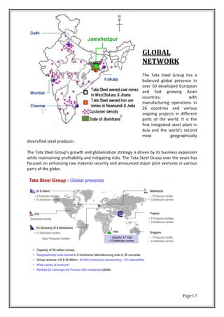 Page | 7
GLOBAL
NETWORK
The Tata Steel Group has a
balanced global presence in
over 50 developed European
and fast growing Asian
countries, with
manufacturing operations in
26 countries and various
ongoing projects in different
parts of the world. It is the
first integrated steel plant in
Asia and the world's second
most geographically
diversified steel producer.
The Tata Steel G oup s growth and globalisation strategy is driven by its business expansion
while maintaining profitability and mitigating risks. The Tata Steel Group over the years has
focused on enhancing raw material security and announced major joint ventures in various
parts of the globe.
 