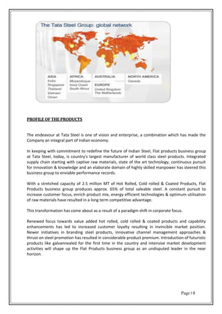 Page | 8
PROFILE OF THE PRODUCTS
The endeavour at Tata Steel is one of vision and enterprise, a combination which has made the
Company an integral part of Indian economy.
In keeping with commitment to redefine the future of Indian Steel, Flat products business group
at Tata Steel, today, is country's largest manufacturer of world class steel products. Integrated
supply chain starting with captive raw materials, state of the art technology, continuous pursuit
for innovation & knowledge and an elaborate domain of highly skilled manpower has steered this
business group to enviable performance records.
With a stretched capacity of 2.5 million MT of Hot Rolled, Cold rolled & Coated Products, Flat
Products business group produces approx. 65% of total saleable steel. A constant pursuit to
increase customer focus, enrich product mix, energy efficient technologies & optimum utilisation
of raw materials have resulted in a long term competitive advantage.
This transformation has come about as a result of a paradigm shift in corporate focus.
Renewed focus towards value added hot rolled, cold rolled & coated products and capability
enhancements has led to increased customer loyalty resulting in invincible market position.
Newer initiatives in branding steel products, innovative channel management approaches &
thrust on steel promotion has resulted in considerable product premium. Introduction of futuristic
products like galvannealed for the first time in the country and intensive market development
activities will shape up the Flat Products business group as an undisputed leader in the near
horizon.
 