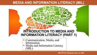 INTRODUCTION TO MEDIA AND
INFORMATION LITERACY (PART 1)
• Communication, Media, and
Information
• Media and Information Literacy
(MIL)
MIL PPT 01, Revised: June 11, 2017
MEDIA AND INFORMATION LITERACY (MIL)
 