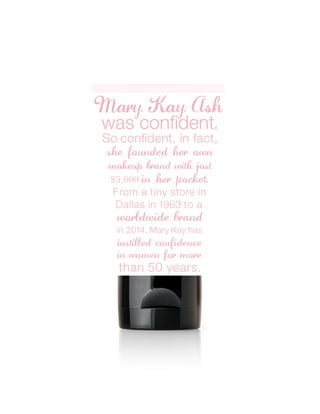 MK
Mary Kay Ash
So confident, in fact,
was confident.
she founded her own
makeup brand with just
$5,000 in her pocket.
From a tiny store in
worldwide brand
Dallas in 1963 to a
instilled confidence
in women for more
than 50 years.
in 2014, Mary Kay has
 