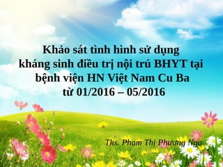 Khảo sát tình hình sử dụng
kháng sinh điều trị nội trú BHYT tại
bệnh viện HN Việt Nam Cu Ba
từ 01/2016 – 05/2016
Ths. Phạm Thị Phương Nga
 