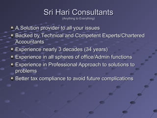 Sri Hari ConsultantsSri Hari Consultants
(Anything to Everything)(Anything to Everything)
A Solution provider to all your issuesA Solution provider to all your issues
Backed by Technical and Competent Experts/CharteredBacked by Technical and Competent Experts/Chartered
AccountantsAccountants
Experience nearly 3 decades (34 years)Experience nearly 3 decades (34 years)
Experience in all spheres of office/Admin functionsExperience in all spheres of office/Admin functions
Experience in Professional Approach to solutions toExperience in Professional Approach to solutions to
problemsproblems
Better tax compliance to avoid future complicationsBetter tax compliance to avoid future complications
 