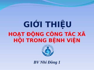HOẠT ĐỘNG CÔNG TÁC XÃ
HỘI TRONG BỆNH ViỆN
BV Nhi Đồng 1
GIỚI THIỆU
 