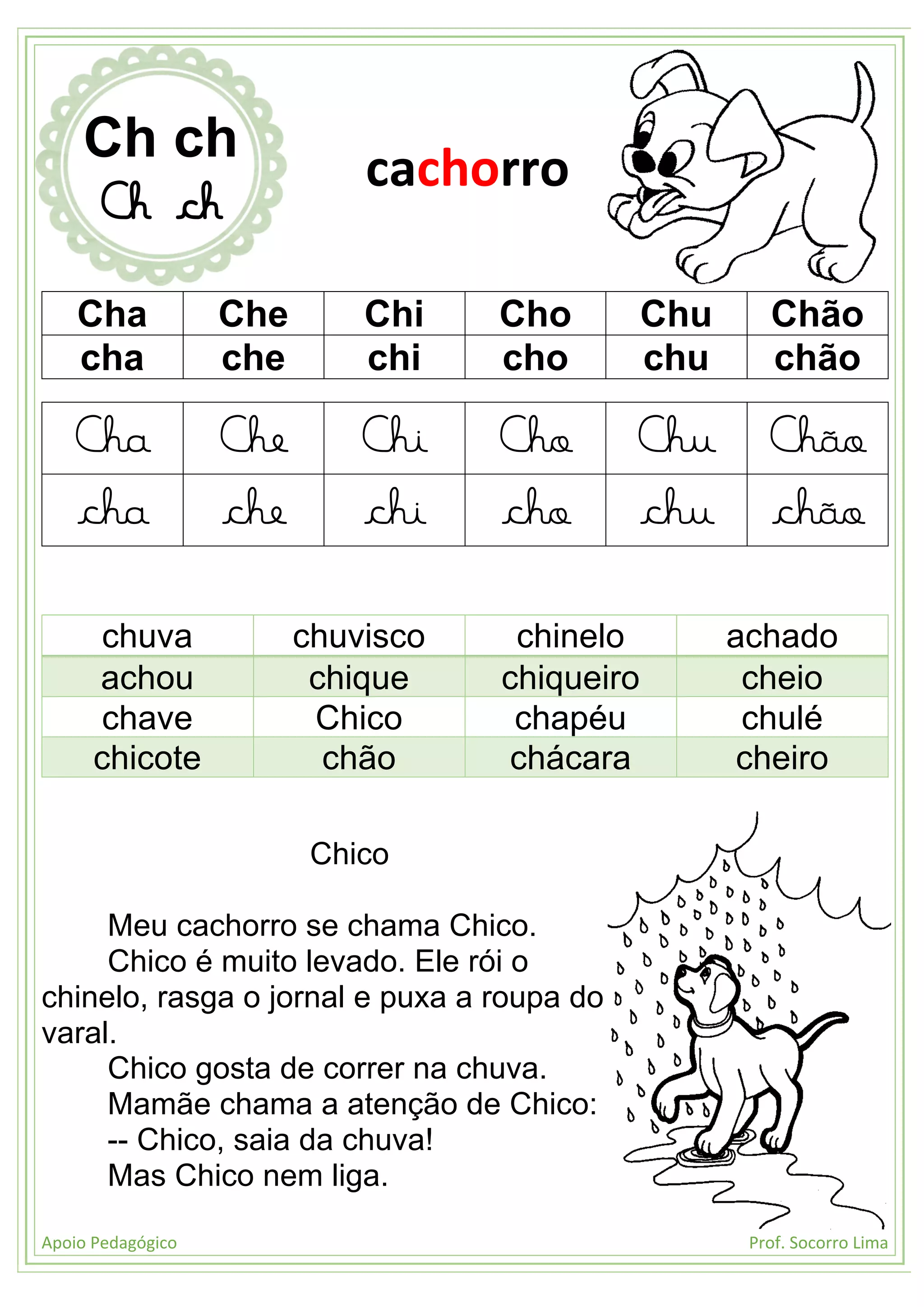Apoio Pedagógico Prof. Socorro Lima
Cha Che Chi Cho Chu Chão
cha che chi cho chu chão
Cha Che Chi Cho Chu Chão
cha che chi cho chu chão
chuva chuvisco chinelo achado
achou chique chiqueiro cheio
chave Chico chapéu chulé
chicote chão chácara cheiro
Chico
Meu cachorro se chama Chico.
Chico é muito levado. Ele rói o
chinelo, rasga o jornal e puxa a roupa do
varal.
Chico gosta de correr na chuva.
Mamãe chama a atenção de Chico:
-- Chico, saia da chuva!
Mas Chico nem liga.
Ch ch
Ch ch
cachorro
 