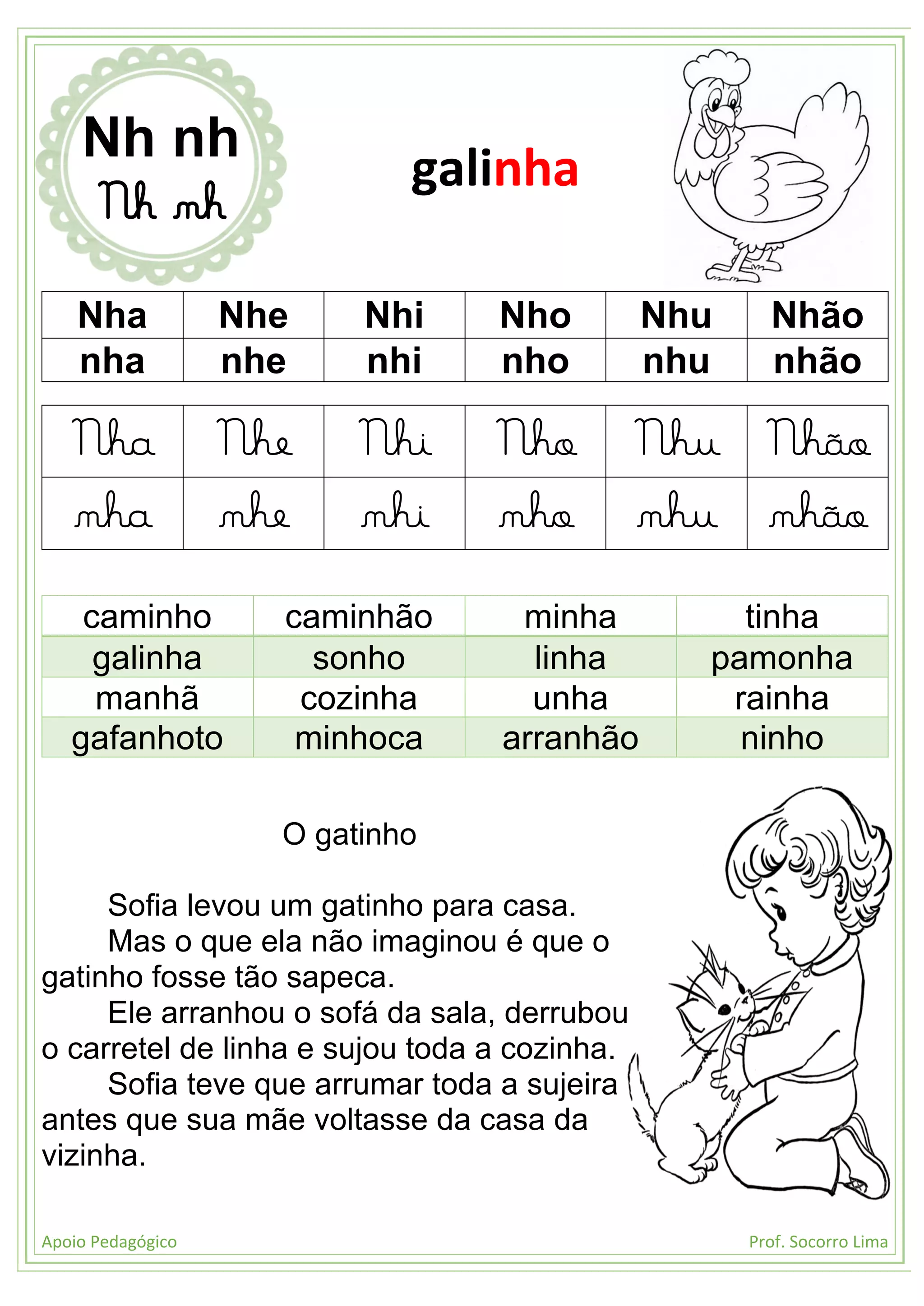 Apoio Pedagógico Prof. Socorro Lima
Nha Nhe Nhi Nho Nhu Nhão
nha nhe nhi nho nhu nhão
Nha Nhe Nhi Nho Nhu Nhão
nha nhe nhi nho nhu nhão
caminho caminhão minha tinha
galinha sonho linha pamonha
manhã cozinha unha rainha
gafanhoto minhoca arranhão ninho
O gatinho
Sofia levou um gatinho para casa.
Mas o que ela não imaginou é que o
gatinho fosse tão sapeca.
Ele arranhou o sofá da sala, derrubou
o carretel de linha e sujou toda a cozinha.
Sofia teve que arrumar toda a sujeira
antes que sua mãe voltasse da casa da
vizinha.
Nh nh
Nh nh
galinha
 
