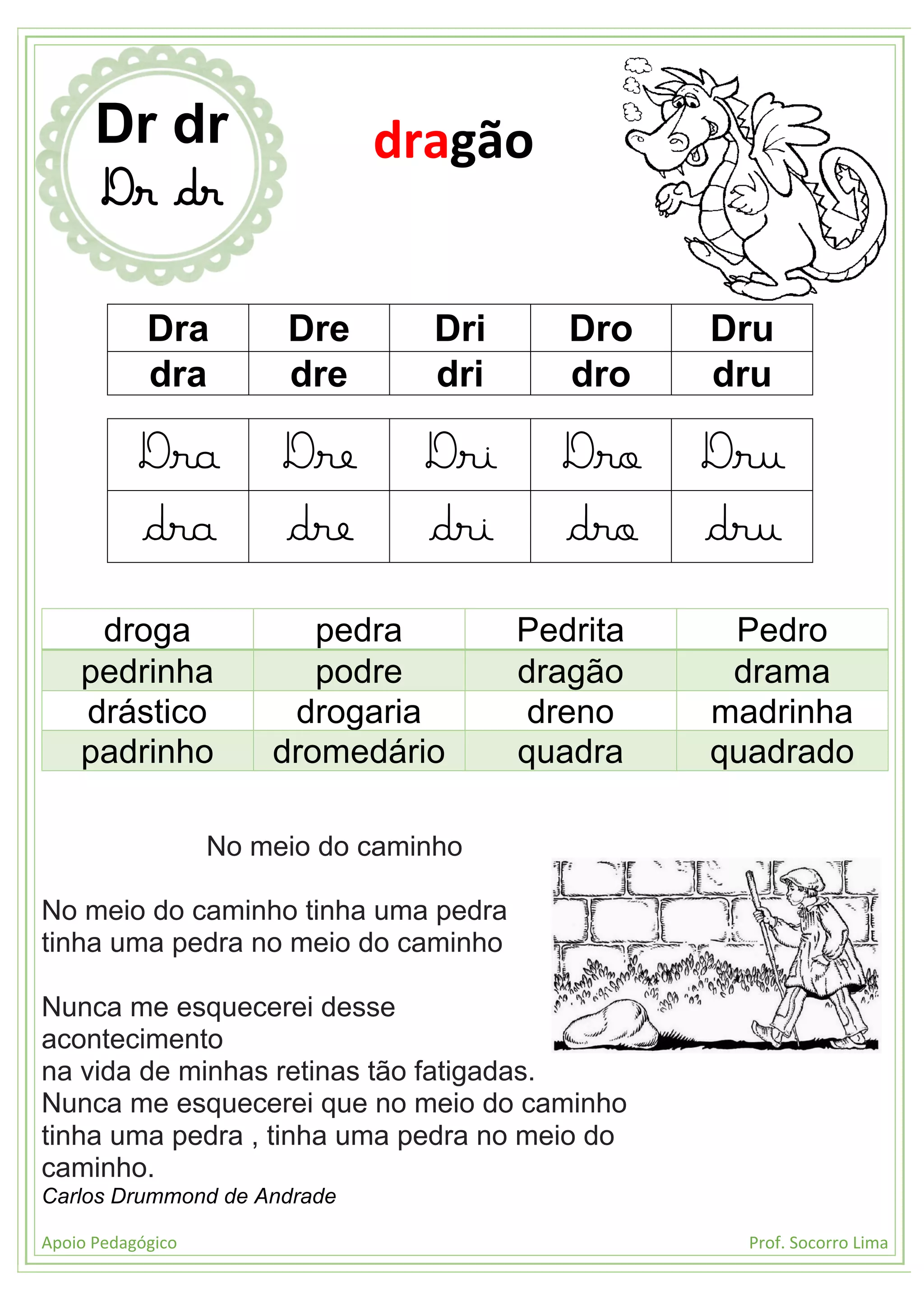Apoio Pedagógico Prof. Socorro Lima
Dra Dre Dri Dro Dru
dra dre dri dro dru
Dra Dre Dri Dro Dru
dra dre dri dro dru
droga pedra Pedrita Pedro
pedrinha podre dragão drama
drástico drogaria dreno madrinha
padrinho dromedário quadra quadrado
No meio do caminho
No meio do caminho tinha uma pedra
tinha uma pedra no meio do caminho
Nunca me esquecerei desse
acontecimento
na vida de minhas retinas tão fatigadas.
Nunca me esquecerei que no meio do caminho
tinha uma pedra , tinha uma pedra no meio do
caminho.
Carlos Drummond de Andrade
Dr dr
Dr dr
dragão
 