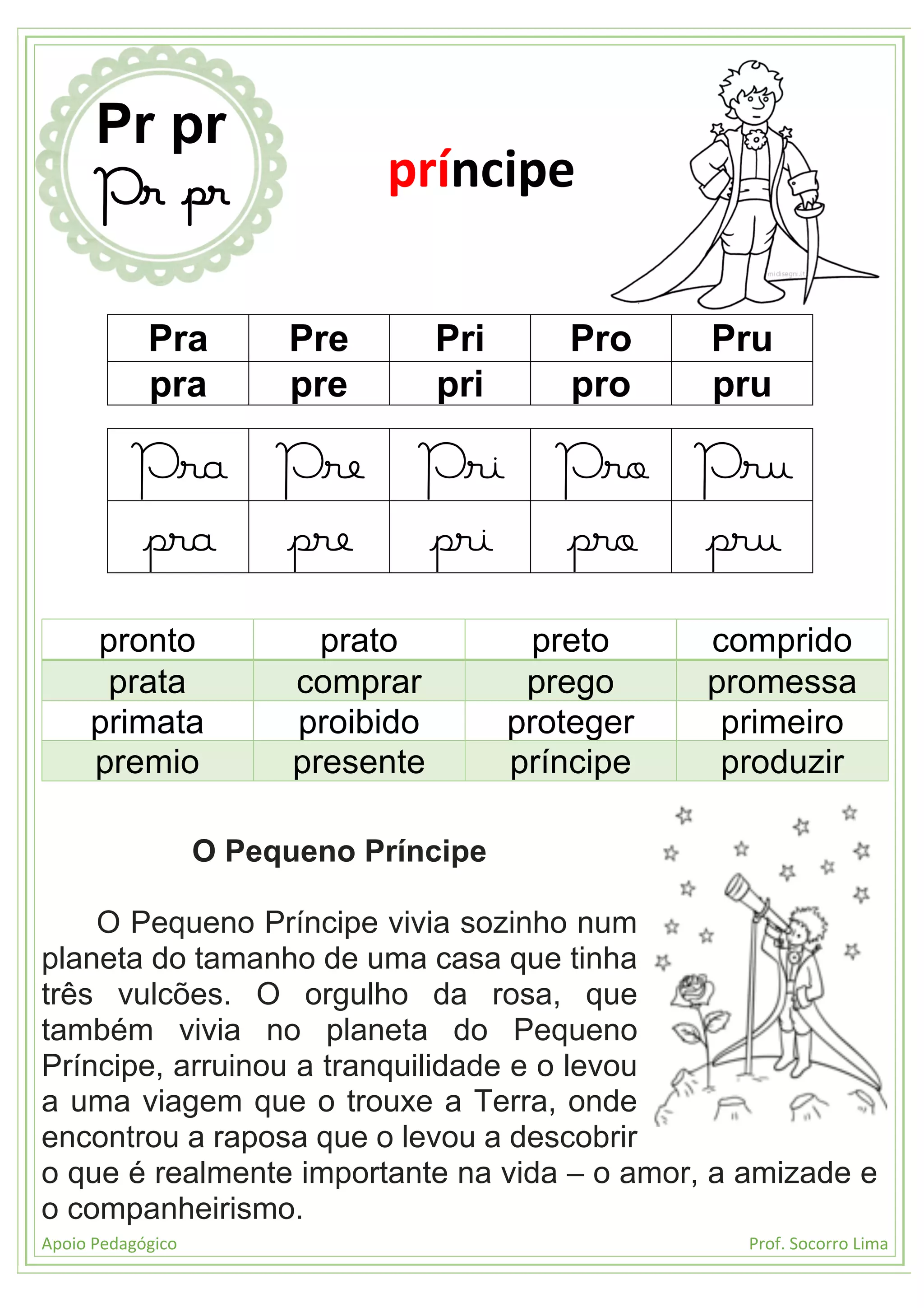 Apoio Pedagógico Prof. Socorro Lima
Pra Pre Pri Pro Pru
pra pre pri pro pru
Pra Pre Pri Pro Pru
pra pre pri pro pru
pronto prato preto comprido
prata comprar prego promessa
primata proibido proteger primeiro
premio presente príncipe produzir
O Pequeno Príncipe
O Pequeno Príncipe vivia sozinho num
planeta do tamanho de uma casa que tinha
três vulcões. O orgulho da rosa, que
também vivia no planeta do Pequeno
Príncipe, arruinou a tranquilidade e o levou
a uma viagem que o trouxe a Terra, onde
encontrou a raposa que o levou a descobrir
o que é realmente importante na vida – o amor, a amizade e
o companheirismo.
Pr pr
Pr pr príncipe
 