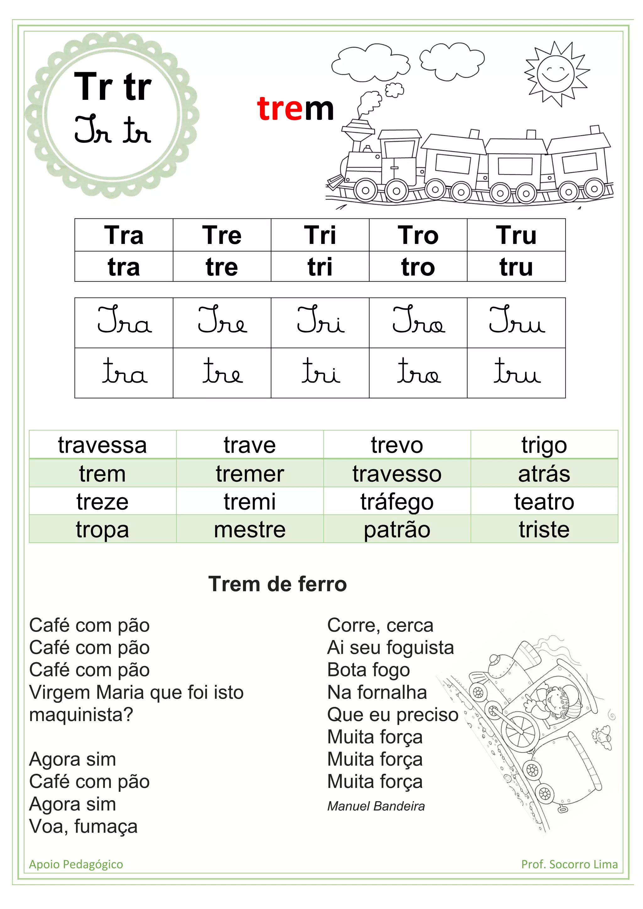 Apoio Pedagógico Prof. Socorro Lima
Tra Tre Tri Tro Tru
tra tre tri tro tru
Tra Tre Tri Tro Tru
tra tre tri tro tru
travessa trave trevo trigo
trem tremer travesso atrás
treze tremi tráfego teatro
tropa mestre patrão triste
Trem de ferro
Café com pão
Café com pão
Café com pão
Virgem Maria que foi isto
maquinista?
Agora sim
Café com pão
Agora sim
Voa, fumaça
Corre, cerca
Ai seu foguista
Bota fogo
Na fornalha
Que eu preciso
Muita força
Muita força
Muita força
Manuel Bandeira
Tr tr
Tr tr
trem
 