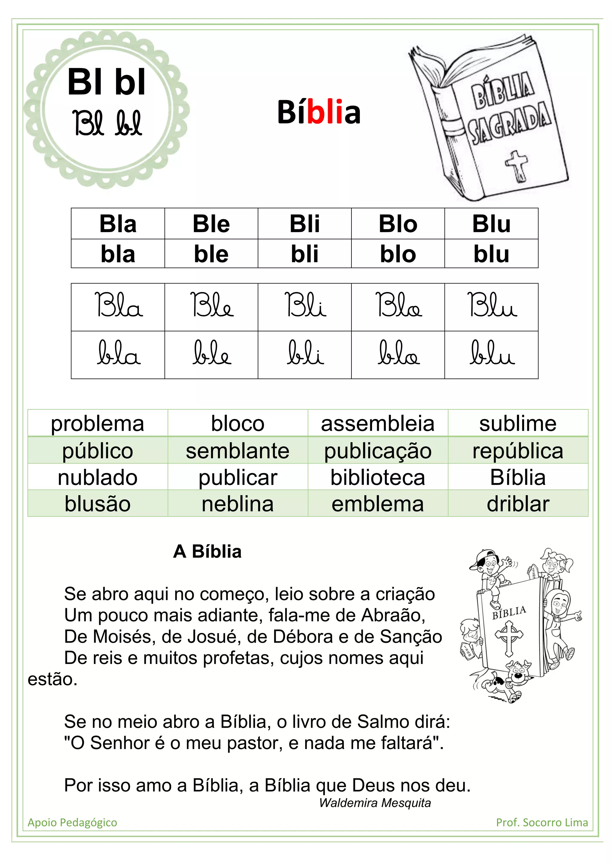 Apoio Pedagógico Prof. Socorro Lima
Bla Ble Bli Blo Blu
bla ble bli blo blu
Bla Ble Bli Blo Blu
bla ble bli blo blu
problema bloco assembleia sublime
público semblante publicação república
nublado publicar biblioteca Bíblia
blusão neblina emblema driblar
A Bíblia
Se abro aqui no começo, leio sobre a criação
Um pouco mais adiante, fala-me de Abraão,
De Moisés, de Josué, de Débora e de Sanção
De reis e muitos profetas, cujos nomes aqui
estão.
Se no meio abro a Bíblia, o livro de Salmo dirá:
"O Senhor é o meu pastor, e nada me faltará".
Por isso amo a Bíblia, a Bíblia que Deus nos deu.
Waldemira Mesquita
Bl bl
Bl bl Bíblia
 