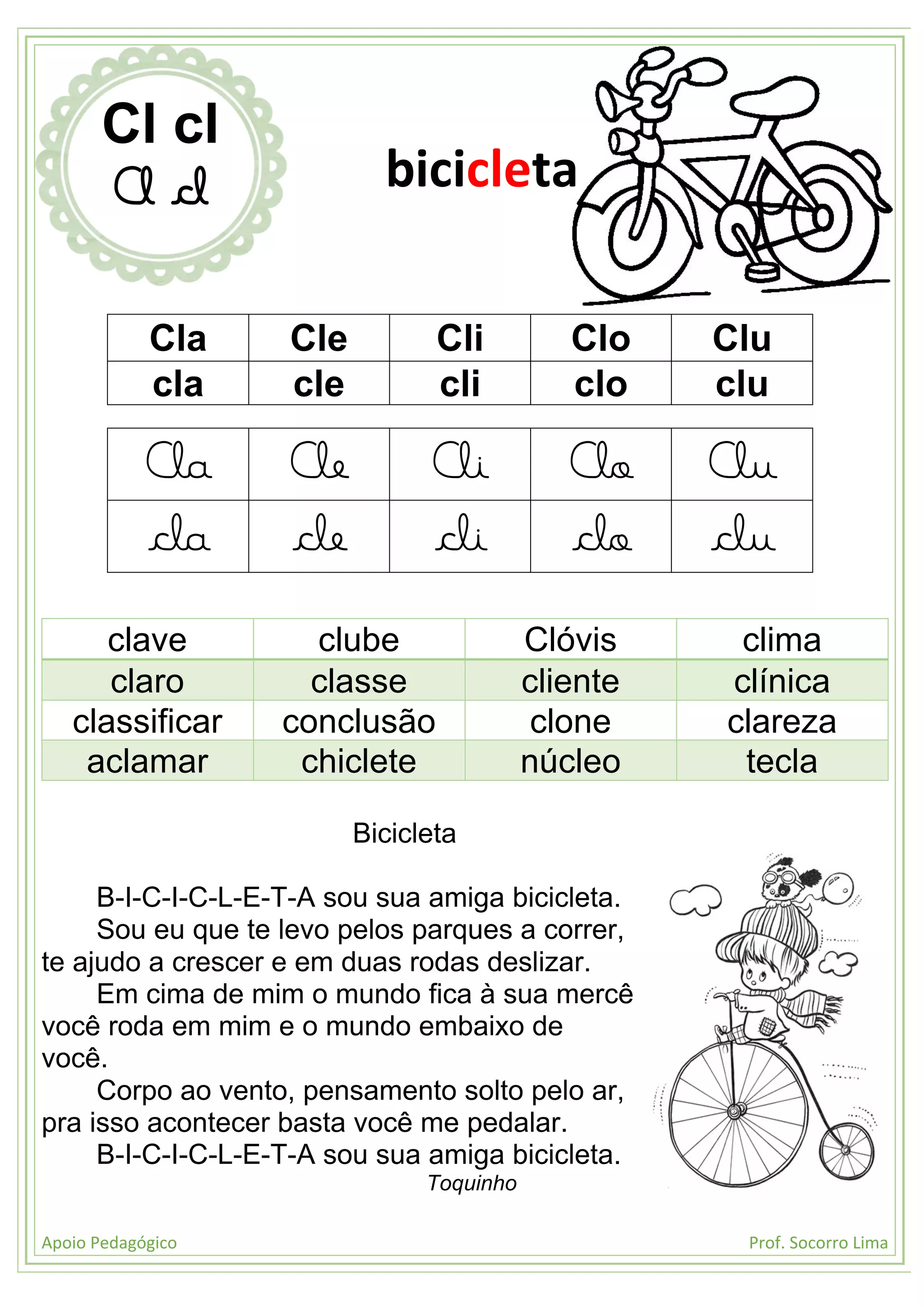 Apoio Pedagógico Prof. Socorro Lima
Cla Cle Cli Clo Clu
cla cle cli clo clu
Cla Cle Cli Clo Clu
cla cle cli clo clu
clave clube Clóvis clima
claro classe cliente clínica
classificar conclusão clone clareza
aclamar chiclete núcleo tecla
Bicicleta
B-I-C-I-C-L-E-T-A sou sua amiga bicicleta.
Sou eu que te levo pelos parques a correr,
te ajudo a crescer e em duas rodas deslizar.
Em cima de mim o mundo fica à sua mercê
você roda em mim e o mundo embaixo de
você.
Corpo ao vento, pensamento solto pelo ar,
pra isso acontecer basta você me pedalar.
B-I-C-I-C-L-E-T-A sou sua amiga bicicleta.
Toquinho
Cl cl
Cl cl bicicleta
 