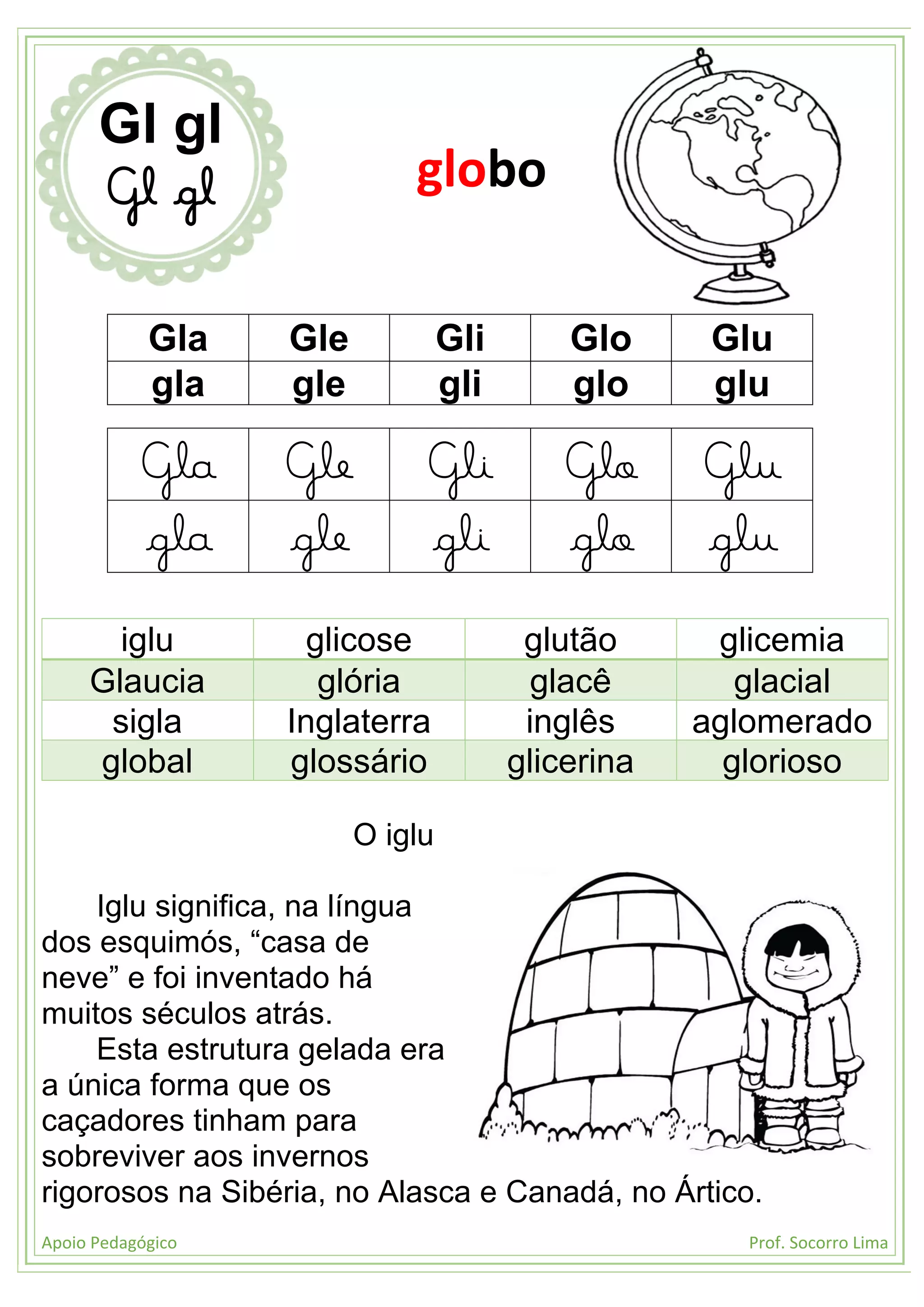 Apoio Pedagógico Prof. Socorro Lima
Gla Gle Gli Glo Glu
gla gle gli glo glu
Gla Gle Gli Glo Glu
gla gle gli glo glu
iglu glicose glutão glicemia
Glaucia glória glacê glacial
sigla Inglaterra inglês aglomerado
global glossário glicerina glorioso
O iglu
Iglu significa, na língua
dos esquimós, “casa de
neve” e foi inventado há
muitos séculos atrás.
Esta estrutura gelada era
a única forma que os
caçadores tinham para
sobreviver aos invernos
rigorosos na Sibéria, no Alasca e Canadá, no Ártico.
Gl gl
Gl gl globo
 