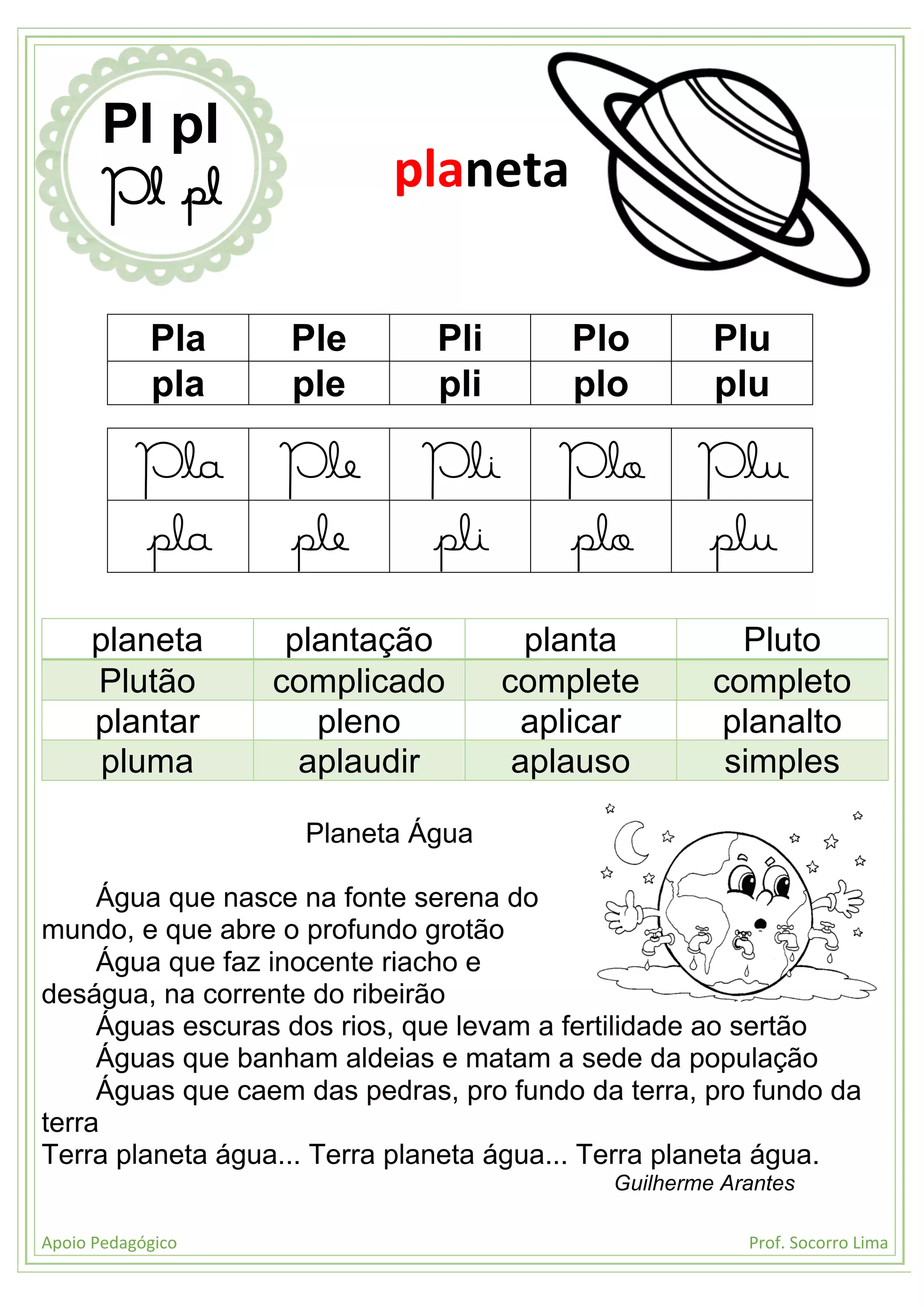 Apoio Pedagógico Prof. Socorro Lima
Pla Ple Pli Plo Plu
pla ple pli plo plu
Pla Ple Pli Plo Plu
pla ple pli plo plu
planeta plantação planta Pluto
Plutão complicado complete completo
plantar pleno aplicar planalto
pluma aplaudir aplauso simples
Planeta Água
Água que nasce na fonte serena do
mundo, e que abre o profundo grotão
Água que faz inocente riacho e
deságua, na corrente do ribeirão
Águas escuras dos rios, que levam a fertilidade ao sertão
Águas que banham aldeias e matam a sede da população
Águas que caem das pedras, pro fundo da terra, pro fundo da
terra
Terra planeta água... Terra planeta água... Terra planeta água.
Guilherme Arantes
Pl pl
Pl pl planeta
 